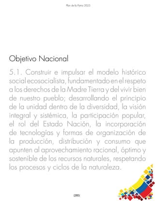 Plan de la Patria 2025
[285]
5.1. Construir e impulsar el modelo histórico
socialecosocialista,fundamentadoenelrespeto
a los derechos de la Madre Tierra y del vivir bien
de nuestro pueblo; desarrollando el principio
de la unidad dentro de la diversidad, la visión
integral y sistémica, la participación popular,
el rol del Estado Nación, la incorporación
de tecnologías y formas de organización de
la producción, distribución y consumo que
apunten al aprovechamiento racional, óptimo y
sostenible de los recursos naturales, respetando
los procesos y ciclos de la naturaleza.
Objetivo Nacional
 