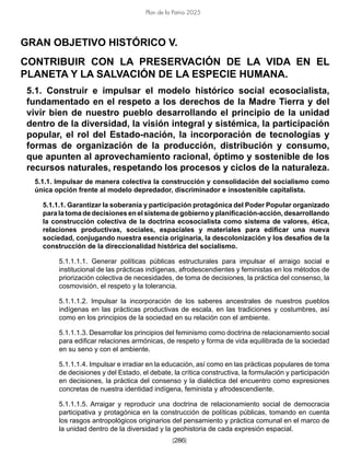 [286]
Plan de la Patria 2025
GRAN OBJETIVO HISTÓRICO V.
CONTRIBUIR CON LA PRESERVACIÓN DE LA VIDA EN EL
PLANETA Y LA SALVACIÓN DE LA ESPECIE HUMANA.
5.1. Construir e impulsar el modelo histórico social ecosocialista,
fundamentado en el respeto a los derechos de la Madre Tierra y del
vivir bien de nuestro pueblo desarrollando el principio de la unidad
dentro de la diversidad, la visión integral y sistémica, la participación
popular, el rol del Estado-nación, la incorporación de tecnologías y
formas de organización de la producción, distribución y consumo,
que apunten al aprovechamiento racional, óptimo y sostenible de los
recursos naturales, respetando los procesos y ciclos de la naturaleza.
5.1.1. Impulsar de manera colectiva la construcción y consolidación del socialismo como
única opción frente al modelo depredador, discriminador e insostenible capitalista.
5.1.1.1. Garantizar la soberanía y participación protagónica del Poder Popular organizado
para la toma de decisiones en el sistema de gobierno y planificación-acción, desarrollando
la construcción colectiva de la doctrina ecosocialista como sistema de valores, ética,
relaciones productivas, sociales, espaciales y materiales para edificar una nueva
sociedad, conjugando nuestra esencia originaria, la descolonización y los desafíos de la
construcción de la direccionalidad histórica del socialismo.
5.1.1.1.1. Generar políticas públicas estructurales para impulsar el arraigo social e
institucional de las prácticas indígenas, afrodescendientes y feministas en los métodos de
priorización colectiva de necesidades, de toma de decisiones, la práctica del consenso, la
cosmovisión, el respeto y la tolerancia.
5.1.1.1.2. Impulsar la incorporación de los saberes ancestrales de nuestros pueblos
indígenas en las prácticas productivas de escala, en las tradiciones y costumbres, así
como en los principios de la sociedad en su relación con el ambiente.
5.1.1.1.3. Desarrollar los principios del feminismo como doctrina de relacionamiento social
para edificar relaciones armónicas, de respeto y forma de vida equilibrada de la sociedad
en su seno y con el ambiente.
5.1.1.1.4. Impulsar e irradiar en la educación, así como en las prácticas populares de toma
de decisiones y del Estado, el debate, la crítica constructiva, la formulación y participación
en decisiones, la práctica del consenso y la dialéctica del encuentro como expresiones
concretas de nuestra identidad indígena, feminista y afrodescendiente.
5.1.1.1.5. Arraigar y reproducir una doctrina de relacionamiento social de democracia
participativa y protagónica en la construcción de políticas públicas, tomando en cuenta
los rasgos antropológicos originarios del pensamiento y práctica comunal en el marco de
la unidad dentro de la diversidad y la geohistoria de cada expresión espacial.
 