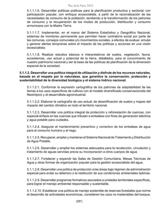 Plan de la Patria 2025
[287]
5.1.1.1.6. Desarrollar políticas públicas para la planificación productiva y sectorial, con
participación popular, con enfoque ecosocialista, a partir de la racionalización de las
necesidades de consumo de la población, tendiendo a la transformación de los patrones
de consumo y la recuperación de los modos de producción, distribución y consumo
armoniosos con la Madre Tierra.
5.1.1.1.7. Implementar, en el marco del Sistema Estadístico y Geográfico Nacional,
sistemas de monitoreo permanente que permitan hacer contraloría social por parte de
las comunas, consejos comunales y/o movimientos sociales, a efectos de evaluar, emular
y generar alertas tempranas sobre el impacto de las políticas y acciones en una visión
ecosocialista.
5.1.1.1.8. Realizar estudios básicos e interpretativos de suelos, vegetación, fauna,
ecosistemas, uso actual y potencial de la tierra, detallados, para el conocimiento de
nuestro patrimonio nacional y ser la base de las políticas de planificación de la dimensión
espacial de la sociedad.
5.1.1.2. Desarrollar una política integral de utilización y disfrute de los recursos naturales,
basada en el respeto por la naturaleza, que garantice la conservación, protección y
sustentabilidad de la diversidad biológica y el sistema hídrico nacional.
5.1.1.2.1. Conformar la expresión cartográfica de los patrones de adaptabilidad de las
tierras a los usos específicos de cultivos con el modelo diversificado conservacionista del
Neotrópico y el desarrollista agroindustrial.
5.1.1.2.2. Elaborar la cartografía de uso actual, de desertificación de suelos y mapeo del
impacto del cambio climático en todo el territorio nacional.
5.1.1.2.3. Desarrollar una política integral de protección y reforestación de cuencas, con
especial énfasis en las cuencas que tributan a embalses con fines de generación eléctrica
y agua potable para ciudades.
5.1.1.2.4. Asegurar el mantenimiento preventivo y correctivo de los embalses de agua
para el consumo humano y el riego.
5.1.1.2.5. Recuperar, ampliar y mantener el Sistema Nacional de Tratamiento y Distribución
de Agua Potable.
5.1.1.2.6. Desarrollar y ampliar los sistemas adecuados para la recolección, circulación y
tratamiento de aguas servidas previa su incorporación a otros cuerpos de agua.
5.1.1.2.7. Fortalecer y expandir las Salas de Gestión Comunitaria, Mesas Técnicas de
Agua y otras formas de organización popular para la gestión ecosocialista del agua.
5.1.1.2.8. Desarrollar una política de protección a las áreas bajo régimen de administración
especial para evitar su deterioro o la restitución de sus condiciones ambientales óptimas.
5.1.1.2.9. Desarrollar programas formativos asociados a unidades territoriales específicas,
para lograr el manejo ambiental responsable y sustentable.
5.1.1.2.10. Establecer una política de manejo sostenible de reservas forestales que norme
el desarrollo de actividades económicas, consideren los usos no maderables del bosque,
 