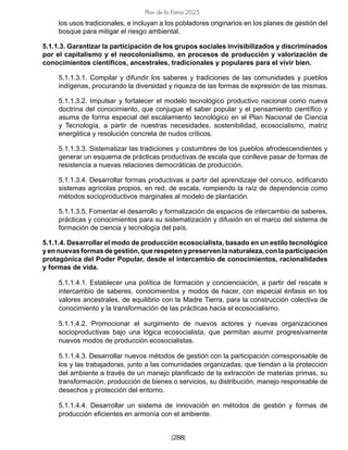 [288]
Plan de la Patria 2025
los usos tradicionales, e incluyan a los pobladores originarios en los planes de gestión del
bosque para mitigar el riesgo ambiental.
5.1.1.3. Garantizar la participación de los grupos sociales invisibilizados y discriminados
por el capitalismo y el neocolonialismo, en procesos de producción y valorización de
conocimientos científicos, ancestrales, tradicionales y populares para el vivir bien.
5.1.1.3.1. Compilar y difundir los saberes y tradiciones de las comunidades y pueblos
indígenas, procurando la diversidad y riqueza de las formas de expresión de las mismas.
5.1.1.3.2. Impulsar y fortalecer el modelo tecnológico productivo nacional como nueva
doctrina del conocimiento, que conjugue el saber popular y el pensamiento científico y
asuma de forma especial del escalamiento tecnológico en el Plan Nacional de Ciencia
y Tecnología, a partir de nuestras necesidades, sostenibilidad, ecosocialismo, matriz
energética y resolución concreta de nudos críticos.
5.1.1.3.3. Sistematizar las tradiciones y costumbres de los pueblos afrodescendientes y
generar un esquema de prácticas productivas de escala que conlleve pasar de formas de
resistencia a nuevas relaciones democráticas de producción.
5.1.1.3.4. Desarrollar formas productivas a partir del aprendizaje del conuco, edificando
sistemas agrícolas propios, en red, de escala, rompiendo la raíz de dependencia como
métodos socioproductivos marginales al modelo de plantación.
5.1.1.3.5. Fomentar el desarrollo y formalización de espacios de intercambio de saberes,
prácticas y conocimientos para su sistematización y difusión en el marco del sistema de
formación de ciencia y tecnología del país.
5.1.1.4. Desarrollar el modo de producción ecosocialista, basado en un estilo tecnológico
yennuevasformasdegestión,querespetenypreservenlanaturaleza,conlaparticipación
protagónica del Poder Popular, desde el intercambio de conocimientos, racionalidades
y formas de vida.
5.1.1.4.1. Establecer una política de formación y concienciación, a partir del rescate e
intercambio de saberes, conocimientos y modos de hacer, con especial énfasis en los
valores ancestrales, de equilibrio con la Madre Tierra, para la construcción colectiva de
conocimiento y la transformación de las prácticas hacia el ecosocialismo.
5.1.1.4.2. Promocionar el surgimiento de nuevos actores y nuevas organizaciones
socioproductivas bajo una lógica ecosocialista, que permitan asumir progresivamente
nuevos modos de producción ecosocialistas.
5.1.1.4.3. Desarrollar nuevos métodos de gestión con la participación corresponsable de
los y las trabajadoras, junto a las comunidades organizadas, que tiendan a la protección
del ambiente a través de un manejo planificado de la extracción de materias primas, su
transformación, producción de bienes o servicios, su distribución, manejo responsable de
desechos y protección del entorno.
5.1.1.4.4. Desarrollar un sistema de innovación en métodos de gestión y formas de
producción eficientes en armonía con el ambiente.
 