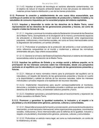 Plan de la Patria 2025
[289]
5.1.1.4.5. Impulsar el cambio de tecnología en sectores altamente contaminantes, con
el objetivo de reducir el impacto ambiental desde el inicio del proceso de obtención de
materias primas hasta la distribución y uso de los bienes producidos.
5.1.2. Promover la creación y establecimiento de una nueva ética ecosocialista, que
contribuya al cambio en los modelos insostenibles de producción y hábitos inviables y no
saludables de consumo impuestos por la voracidad propios del sistema capitalista.
5.1.2.1. Impulsar y desarrollar la visión de los derechos de la Madre Tierra, como
representación de los derechos de las generaciones presentes y futuras, así como de
respeto a todas las formas de vida.
5.1.2.1.1. Impulsar y promover la iniciativa sobre la Declaración Universal de los Derechos
de la Madre Tierra, acompañando en la divulgación de la misma y promoviendo espacios
de articulación e intercambio, a nivel nacional e internacional, entre organizaciones
populares, instituciones y movimientos sociales, así como en foros internacionales contra
la degradación del ambiente y el cambio climático.
5.1.2.1.2. Profundizar el paradigma de la protección del ambiente a nivel constitucional,
como referencia vanguardista en el mundo y modernizar y adecuar las normativas
ambientales del país, bajo criterio ecosocialista.
5.1.2.1.3. Generar en el marco del Sistema Estadístico Nacional un sistema de indicadores
ecosocialistas sobre la protección de la Madre Tierra.
5.1.2.2. Impulsar las políticas de Estado y su arraigo social y defensa popular, en la
priorización de los intereses comunes sobre los individuales, desde una perspectiva
centrada en el equilibrio con la naturaleza y el respeto de las generaciones presentes y
futuras.
5.1.2.2.1. Adecuar el marco normativo interno para la priorización del equilibrio con la
naturaleza y el respeto del derecho de las generaciones presentes y futuras en cuanto
a la disponibilidad y calidad de disfrute de los recursos naturales, sobre los intereses
individuales o privados respecto a la explotación de recursos naturales.
5.1.2.2.2. Implementar mecanismos para asumir corresponsablemente el monitoreo,
denuncias y contraloría social de actividades privadas o públicas que atenten contra los
derechos de la Madre Tierra y el bienestar colectivo presente y futuro.
5.1.2.2.3. Establecer sanciones y procedimientos para el reconocimiento y reparación de
daños causados a la Madre Tierra.
5.1.2.3. Promover y garantizar la igualdad sustantiva, la inclusión y el respeto a la
pluralidad y a la diversidad entre géneros, personas, culturas y comunidades.
5.1.2.3.1.Desarrollarprocesosdeformaciónyconcienciación,promoviendolaarticulacióne
intercambio, a nivel nacional e internacional, entre organizaciones populares, movimientos
sociales, instituciones y foros internacionales para la defensa de la igualdad, inclusión y
respeto a la pluralidad y diversidad entre géneros, personas, culturas y comunidades.
5.1.2.3.2. Profundizar un estricto marco legal, así como su instrumentación, en contra de
la intolerancia y el odio.
 