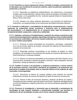[290]
Plan de la Patria 2025
5.1.2.4. Fomentar un nuevo esquema de valores, orientado al respeto y preservación de
la naturaleza, que transforme la conciencia colectiva, sobre los patrones capitalistas de
producción y consumo.
5.1.2.4.1. Desarrollar una plataforma multidisciplinaria, con instituciones y movimientos
sociales, para la sistematización y difusión de los valores ancestrales y de la Madre Tierra,
en Venezuela y en la geopolítica Sur-Sur, haciendo especial énfasis en Nuestramérica,
África y China, entre otros.
5.1.2.4.2. Impulsar una cultura soberana alimentaria y de promoción de tradiciones y
costumbres, con especial énfasis en las instituciones del Sistema Educativo Nacional.
5.1.3. Fomentar la edificación y consolidación de alternativas socioproductivas y nuevos
esquemas de cooperación social, económica y financiera para el apalancamiento
del ecosocialismo y el establecimiento de un comercio justo, bajo los principios de
complementariedad, cooperación, soberanía y solidaridad.
5.1.3.1. Impulsar y promover el fortalecimiento y aparición de actores económicos bajo
nuevas formas de organización y gestión, bajo la figura de injertos y otras, fundamentados
en la producción sustentable y de mínimo impacto ambiental, que conformen la base de
un nuevo modelo ecosocialista.
5.1.3.1.1. Promover el injerto ecosocialista de innovadores y tecnólogos, sustentados
en el uso de fuentes alternas de energía, priorizando los sistemas de financiamiento y
ubicación de la producción.
5.1.3.1.2. Desarrollar prácticas ecosocialistas en los métodos de gestión, la matriz
energética y de materiales en las empresas financiadas por esquemas alternativos como
fondo bicentenario y empresas estatales.
5.1.3.1.3. Generar una doctrina ecosocialista en las empresas del Poder Popular y en la
economía local, asociadas a métodos de gestión y dirección, matriz energéticas, técnicas
productivas, manejo de desechos y materiales.
5.1.3.2. Facilitar el acceso a los pequeños y medianos productores y nuevos actores
de la economía comunal, a las formas asociativas de propiedad y de producción que
promuevan el modelo ecosocialista, para su inserción efectiva en las cadenas de valor
nacionales e intrarregionales.
5.1.3.2.1. Direccionar el sistema de compras públicas como instancia de mercado
preferencial y provisión de insumos del sistema de injerto de actores en la economía.
5.1.3.2.2. Generar el Plan de Formación Sectorial y Dotación de Bienes de Capital y
Tecnología para las unidades injerto del sistema económico, diseñando estratégicamente
su rol en los eslabones y cadenas productivas, así como la orientación geopolítica de las
tecnologías.
5.1.3.3. Promover la investigación e innovación para el desarrollo y escalamiento de
tecnologías de bajo impacto ambiental y productividad aceptable, que permitan la
satisfacción de las necesidades sociales con el menor impacto ambiental posible.
 