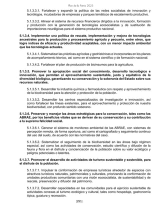 Plan de la Patria 2025
[291]
5.1.3.3.1. Fortalecer y expandir la política de las redes socialistas de innovación y
tecnólogos, incubadoras de empresas y parques temáticos de escalamiento productivo.
5.1.3.3.2. Alinear el sistema de recursos financieros dirigidos a la innovación, formación
y producción con la generación de tecnologías ecosocialistas y de sustitución de
importaciones neurálgicas para el sistema productivo nacional.
5.1.3.4. Implementar una política de rescate, implementación y mejora de tecnologías
ancestrales para la producción y procesamiento agrícola y pecuario, entre otros, que
logre índices de eficacia y productividad aceptables, con un menor impacto ambiental
que las tecnologías actuales.
5.1.3.4.1. Sistematizar las prácticas agrícolas y geohistóricas e incorporarlas en los planes
de acompañamiento técnico, así como en el sistema científico y de formación nacional.
5.1.3.4.2. Fortalecer el plan de producción de bioinsumos para la agricultura.
5.1.3.5. Promover la apropiación social del conocimiento, desarrollo tecnológico e
innovación, que permitan el aprovechamiento sustentable, justo y equitativo de la
diversidad biológica, garantizando su conservación y la soberanía del Estado sobre sus
recursos naturales.
5.1.3.5.1. Desarrollar la industria química y farmacéutica con respeto y aprovechamiento
de la biodiversidad para la atención y protección de la población.
5.1.3.5.2. Desarrollar los centros especializados de investigación e innovación, así
como fortalecer las líneas existentes, para el aprovechamiento y protección de nuestra
biodiversidad, con profundo sentido soberano.
5.1.3.6. Preservar y manejar las áreas estratégicas para la conservación, tales como las
ABRAE, por los beneficios vitales que se derivan de su conservación y su contribución
a la suprema felicidad social.
5.1.3.6.1. Generar el sistema de monitoreo ambiental de las ABRAE, con sistemas de
percepción remota, de forma oportuna, así como el cartografiado y seguimiento continuo
del uso del suelo, de acuerdo con las normativas del caso.
5.1.3.6.2. Sistematizar el seguimiento de la biodiversidad en las áreas bajo régimen
especial, así como las actividades de conservación, estudio científico y difusión de la
fauna y flora en el disfrute y concienciación de la población sobre su valor ecológico y
peligros potenciales o latentes.
5.1.3.7. Promover el desarrollo de actividades de turismo sustentable y sostenible, para
el disfrute de la población.
5.1.3.7.1. Impulsar la conformación de empresas turísticas alrededor de espacios con
atractivos turísticos naturales, patrimoniales y culturales, priorizando la conformación de
unidades productivas comunitarias con una visión ecosocialista, de sustentabilidad y de
rescate, preservación y difusión del patrimonio.
5.1.3.7.2. Desarrollar capacidades en las comunidades para el ejercicio sustentable de
actividades conexas al turismo ecológico y cultural, tales como hospedaje, gastronomía
típica, guiatura y recreación.
 