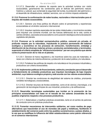 [292]
Plan de la Patria 2025
5.1.3.7.3. Desarrollar un sistema de soporte para la actividad turística con visión
ecosocialista, garantizando las condiciones para el disfrute del patrimonio natural,
histórico y cultural, que contemple la seguridad del turista, la protección del patrimonio y
el desarrollo de infraestructura, vialidad, servicios, con un mínimo impacto ambiental.
5.1.3.8. Promover la conformación de redes locales, nacionales e internacionales para el
impulso del modelo ecosocialista.
5.1.3.8.1. Generar una línea política de difusión sobre el pensamiento y experiencias
ecosocialistas en el ámbito nacional e internacional.
5.1.3.8.2. Impulsar capítulos especiales de las redes intelectuales y movimientos sociales
para impulsar una corriente mundial, con las fuerzas defensoras de la vida, contra el
cambio climático, asociados al ecosocialismo como posición ideológica ante la devastación
capitalista del planeta.
5.1.3.9. Promover en la actividad socioproductiva pública, comunal y/o privada, el
profundo respeto por la naturaleza, impulsando la práctica permanente del balance
ecológico y económico en los procesos de extracción, transformación, embalaje y
distribución de las diversas materias primas y productos semielaborados o terminados,
superando el criterio simplista de “eficiencia económica” por ser una práctica que atenta
contra la preservación de la vida en el planeta.
5.1.3.9.1. Generar el marco regulatorio y de incentivos sobre los usos de materiales, el
reúso con criterios de máxima eficiencia y protección de la salud pública y la naturaleza.
5.1.3.9.2. Fortalecer las políticas de respeto a la naturaleza en los procesos industriales y
productivos con criterio ecosocialista.
5.1.3.10. Implementar políticas de financiamiento, estímulo y emulación para el desarrollo
y fortalecimiento de unidades productivas que impulsen tecnologías de bajo impacto
ambiental, cuyo balance ecológico propicie y esté acorde con los valores ecosocialistas.
5.1.3.10.1. Orientar las condiciones de elegibilidad del sistema de créditos, priorizando
variables tecnológicas y ecosocialistas.
5.1.3.10.2. Orientar recursos de fondos existentes, como el de ciencia y tecnología, a la
generación de tecnologías limpias de uso industrial, productivo y de edificaciones.
5.1.3.11. Desarrollar tecnologías sustentables que incidan en la promoción de los
principios ecosocialistas con base en el rescate de los saberes ancestrales de los
pueblos originarios respecto a los procesos productivos.
5.1.3.11.1. Sistematizar y masificar prácticas ancestrales, tanto en el cambio de patrones
de conducta como en prácticas productivas.
5.1.3.12. Fomentar mecanismos de intercambio solidarios, así como medios de pago
alternativos que trasciendan el uso de monedas (de papel y metálicas), facilitando el
establecimiento del comercio justo entre los pueblos suramericanos y países aliados, a
la vez que se modifique la influencia del dólar estadounidense como patrón referencial
en el comercio internacional.
 
