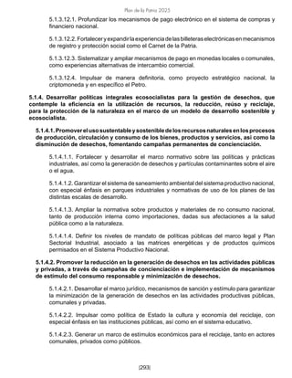 Plan de la Patria 2025
[293]
5.1.3.12.1. Profundizar los mecanismos de pago electrónico en el sistema de compras y
financiero nacional.
5.1.3.12.2.Fortaleceryexpandirlaexperienciadelasbilleteraselectrónicasenmecanismos
de registro y protección social como el Carnet de la Patria.
5.1.3.12.3. Sistematizar y ampliar mecanismos de pago en monedas locales o comunales,
como experiencias alternativas de intercambio comercial.
5.1.3.12.4. Impulsar de manera definitoria, como proyecto estratégico nacional, la
criptomoneda y en específico el Petro.
5.1.4. Desarrollar políticas integrales ecosocialistas para la gestión de desechos, que
contemple la eficiencia en la utilización de recursos, la reducción, reúso y reciclaje,
para la protección de la naturaleza en el marco de un modelo de desarrollo sostenible y
ecosocialista.
5.1.4.1.Promoverelusosustentableysostenibledelosrecursosnaturalesenlosprocesos
de producción, circulación y consumo de los bienes, productos y servicios, así como la
disminución de desechos, fomentando campañas permanentes de concienciación.
5.1.4.1.1. Fortalecer y desarrollar el marco normativo sobre las políticas y prácticas
industriales, así como la generación de desechos y partículas contaminantes sobre el aire
o el agua.
5.1.4.1.2. Garantizar el sistema de saneamiento ambiental del sistema productivo nacional,
con especial énfasis en parques industriales y normativas de uso de los planes de las
distintas escalas de desarrollo.
5.1.4.1.3. Ampliar la normativa sobre productos y materiales de no consumo nacional,
tanto de producción interna como importaciones, dadas sus afectaciones a la salud
pública como a la naturaleza.
5.1.4.1.4. Definir los niveles de mandato de políticas públicas del marco legal y Plan
Sectorial Industrial, asociado a las matrices energéticas y de productos químicos
permisados en el Sistema Productivo Nacional.
5.1.4.2. Promover la reducción en la generación de desechos en las actividades públicas
y privadas, a través de campañas de concienciación e implementación de mecanismos
de estímulo del consumo responsable y minimización de desechos.
5.1.4.2.1. Desarrollar el marco jurídico, mecanismos de sanción y estímulo para garantizar
la minimización de la generación de desechos en las actividades productivas públicas,
comunales y privadas.
5.1.4.2.2. Impulsar como política de Estado la cultura y economía del reciclaje, con
especial énfasis en las instituciones públicas, así como en el sistema educativo.
5.1.4.2.3. Generar un marco de estímulos económicos para el reciclaje, tanto en actores
comunales, privados como públicos.
 