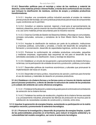 [294]
Plan de la Patria 2025
5.1.4.3. Desarrollar políticas para el reciclaje y reúso de los residuos y material de
desecho, como materias primas o bienes finales, a través de la conformación de circuitos
que incluyan la clasificación de residuos, centros de acopio y unidades productivas
transformadoras.
5.1.4.3.1. Impulsar una consistente política industrial asociada al empleo de materias
primas producto del reciclaje, así como prácticas productivas para el reúso de componentes
cuyas condiciones así lo permitan.
5.1.4.3.2. Constituir un sistema nacional, regional y local para el aprovechamiento de
residuos y desechos, para la creación de insumos útiles para el vivir bien, dándole prioridad
a su uso como materias primas secundarias para la industria nacional.
5.1.4.3.3. Crear los Comités de Gestión de Desechos Sólidos y Reciclaje en comunidades,
consejos comunales, comunas y corredores de la Gran Misión Barrio Nuevo, Barrio
Tricolor.
5.1.4.3.4. Impulsar la clasificación de residuos por parte de la población, instituciones
y empresas públicas, comunales y privadas, a través del desarrollo de campañas de
formación y concienciación, desarrollo de capacidades logísticas, centros de acopio.
5.1.4.3.5. Promover la conformación de unidades productivas comunales, pequeñas
y medianas empresas, organizadas bajo esquemas de red para el desarrollo de las
actividades asociadas a la clasificación, reúso y reciclaje de desechos.
5.1.4.3.6. Establecer un circuito de recuperación y aprovechamiento de chatarra ferrosa y
no ferrosa, con la participación de unidades de servicio y producción, públicas y comunales.
5.1.4.3.7. Desarrollar políticas de incentivos económicos y culturales que promuevan la
implementación del reúso en el país.
5.1.4.3.8. Desarrollar el marco jurídico, mecanismos de sanción y estímulo para fomentar
el uso de residuos y materiales de desecho en procesos productivos.
5.1.4.4. Establecer a la chatarra ferrosa y no ferrosa como un insumo de interés nacional
para el proceso productivo, a efecto de atender la estructura de costos de los productos
y el cuidado del ambiente así como eficiencia energética.
5.1.4.4.1.Fortalecerlafiscalizaciónysistemadeguiadoparaelcontrolsobreelcontrabando
de extracción de la chatarra ferrosa.
5.1.4.4.2. Fortalecer los centros de recolección y logística de la chatarra ferrosa asociada
a su procesamiento industrial, priorizando las fábricas de producción de insumos para la
satisfacción de necesidades sociales de construcción y vivienda, entre otros.
5.1.5. Impulsar la generación de energías limpias, aumentando su participación en la matriz
energética nacional y promoviendo la soberanía tecnológica.
5.1.5.1. Promover la investigación y desarrollo de proyectos de energías limpias, a partir
de las potencialidades presentes en el territorio, para reducir el impacto ambiental y la
vulnerabilidad del modelo energético, así como la soberanía tecnológica.
 