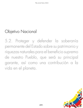 Plan de la Patria 2025
[297]
5.2. Proteger y defender la soberanía
permanente del Estado sobre su patrimonio y
riquezas naturales para el beneficio supremo
de nuestro Pueblo, que será su principal
garante, así como una contribución a la
vida en el planeta.
Objetivo Nacional
 