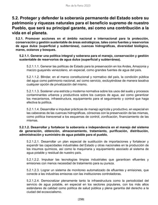 [298]
Plan de la Patria 2025
5.2. Proteger y defender la soberanía permanente del Estado sobre su
patrimonio y riquezas naturales para el beneficio supremo de nuestro
Pueblo, que será su principal garante, así como una contribución a la
vida en el planeta.
5.2.1. Promover acciones en el ámbito nacional e internacional para la protección,
conservación y gestión sustentable de áreas estratégicas, tales como fuentes y reservorios
de agua dulce (superficial y subterránea), cuencas hidrográficas, diversidad biológica,
mares, océanos y bosques.
5.2.1.1. Generar una política integral y soberana para el manejo, conservación y gestión
sustentable de reservorios de agua dulce (superficial y subterránea).
5.2.1.1.1. Generar las políticas de Estado para la preservación en los Andes, Amazonia y
macizo guayanés venezolano, en especial, como grandes fuentes de agua del país.
5.2.1.1.2. Blindar, en el marco constitucional y normativo del país, la condición pública
del agua como patrimonio nacional, así como servicio, excluyéndose de manera taxativa
cualquier opción de privatización del mismo.
5.2.1.1.3. Sostener una estricta y moderna normativa sobre los usos del suelo y procesos
contaminantes urbanos y productivos sobre los cuerpos de agua, así como garantizar
los mecanismos, infraestructura, equipamiento para el seguimiento y control que haga
efectiva la política.
5.2.1.1.4. Desarrollar e impulsar prácticas de manejo agrícola y productivo, en especial en
las cabeceras de las cuencas hidrográficas, cónsonas con la preservación de las mismas,
como política transversal a los esquemas de control, zonificación, financiamiento de las
mismas.
5.2.1.2. Desarrollar y fortalecer la soberanía e independencia en el manejo del sistema
de generación, obtención, almacenamiento, tratamiento, purificación, distribución,
administración y suministro de agua potable para el pueblo.
5.2.1.2.1. Desarrollar un plan especial de sustitución de importaciones y fortalecer y
expandir las capacidades industriales del Estado y otras nacionales en la producción de
los insumos químicos, así como la maquinaria y equipamiento asociado al sistema de
agua potable y residual de nuestro país.
5.2.1.2.2. Impulsar las tecnologías limpias industriales que garanticen efluentes y
emisiones con menos necesidad de tratamiento para su pureza.
5.2.1.2.3. Lograr un sistema de monitoreo automatizado de efluentes y emisiones, que
conecte a las industrias emisoras con las instituciones controladoras.
5.2.1.2.4. Democratizar plenamente tanto la infraestructura como la periodicidad del
servicio de agua potable, en especial en los sectores populares, con los más altos
estándares de calidad como política de salud pública y plena garantía del derecho a la
ciudad del ecosocialismo.
 