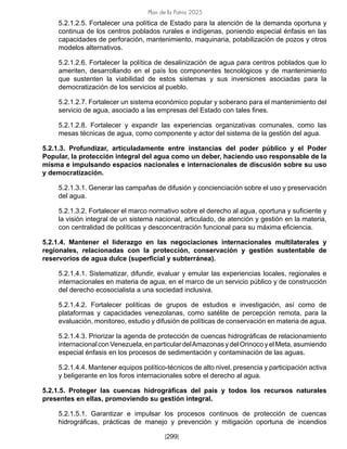 Plan de la Patria 2025
[299]
5.2.1.2.5. Fortalecer una política de Estado para la atención de la demanda oportuna y
continua de los centros poblados rurales e indígenas, poniendo especial énfasis en las
capacidades de perforación, mantenimiento, maquinaria, potabilización de pozos y otros
modelos alternativos.
5.2.1.2.6. Fortalecer la política de desalinización de agua para centros poblados que lo
ameriten, desarrollando en el país los componentes tecnológicos y de mantenimiento
que sustenten la viabilidad de estos sistemas y sus inversiones asociadas para la
democratización de los servicios al pueblo.
5.2.1.2.7. Fortalecer un sistema económico popular y soberano para el mantenimiento del
servicio de agua, asociado a las empresas del Estado con tales fines.
5.2.1.2.8. Fortalecer y expandir las experiencias organizativas comunales, como las
mesas técnicas de agua, como componente y actor del sistema de la gestión del agua.
5.2.1.3. Profundizar, articuladamente entre instancias del poder público y el Poder
Popular, la protección integral del agua como un deber, haciendo uso responsable de la
misma e impulsando espacios nacionales e internacionales de discusión sobre su uso
y democratización.
5.2.1.3.1. Generar las campañas de difusión y concienciación sobre el uso y preservación
del agua.
5.2.1.3.2. Fortalecer el marco normativo sobre el derecho al agua, oportuna y suficiente y
la visión integral de un sistema nacional, articulado, de atención y gestión en la materia,
con centralidad de políticas y desconcentración funcional para su máxima eficiencia.
5.2.1.4. Mantener el liderazgo en las negociaciones internacionales multilaterales y
regionales, relacionadas con la protección, conservación y gestión sustentable de
reservorios de agua dulce (superficial y subterránea).
5.2.1.4.1. Sistematizar, difundir, evaluar y emular las experiencias locales, regionales e
internacionales en materia de agua, en el marco de un servicio público y de construcción
del derecho ecosocialista a una sociedad inclusiva.
5.2.1.4.2. Fortalecer políticas de grupos de estudios e investigación, así como de
plataformas y capacidades venezolanas, como satélite de percepción remota, para la
evaluación, monitoreo, estudio y difusión de políticas de conservación en materia de agua.
5.2.1.4.3. Priorizar la agenda de protección de cuencas hidrográficas de relacionamiento
internacional conVenezuela,enparticulardelAmazonasydelOrinocoyelMeta,asumiendo
especial énfasis en los procesos de sedimentación y contaminación de las aguas.
5.2.1.4.4. Mantener equipos político-técnicos de alto nivel, presencia y participación activa
y beligerante en los foros internacionales sobre el derecho al agua.
5.2.1.5. Proteger las cuencas hidrográficas del país y todos los recursos naturales
presentes en ellas, promoviendo su gestión integral.
5.2.1.5.1. Garantizar e impulsar los procesos continuos de protección de cuencas
hidrográficas, prácticas de manejo y prevención y mitigación oportuna de incendios
 