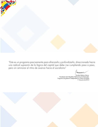 [30]
Plan de la Patria 2025
“Este es un programa precisamente para afianzarlo y profundizarlo; direccionado hacia
una radical supresión de la lógica del capital que debe irse cumpliendo paso a paso,
pero sin aminorar el ritmo de avance hacia el socialismo”
Nicolás Maduro Moros.
Presidente de la República Bolivariana de Venezuela.
Programa de gobierno Independencia y Patria Socialista
11 de junio de 2012
 