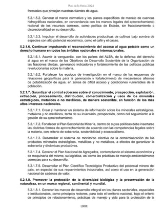 [300]
Plan de la Patria 2025
forestales que protejan nuestras fuentes de agua.
5.2.1.5.2. Generar el marco normativo y los planes específicos de manejo de cuencas
hidrográficas nacionales, en concordancia con los marcos legales del aprovechamiento
racional de los recursos conexos, como política de Estado, sin fraccionamiento o
discrecionalidad en su desarrollo.
5.2.1.5.3. Impulsar el desarrollo de actividades productivas de cultivos bajo sombra de
especies con alto potencial económico, como el café y el cacao.
5.2.1.6. Continuar impulsando el reconocimiento del acceso al agua potable como un
derecho humano en todos los ámbitos nacionales e internacionales.
5.2.1.6.1. Asumir la vanguardia, con los países del ALBA, de la defensa del derecho
al agua en el marco de los Objetivos de Desarrollo Sostenible de la Organización de
las Naciones Unidas, generando indicadores y fortalecimiento de las políticas públicas
revolucionarias sobre la materia.
5.2.1.6.2. Fortalecer los equipos de investigación en el marco de los esquemas de
relaciones geopolíticas para la generación y fortalecimiento de mecanismos alternos
de potabilización de agua, en zonas de difícil acceso y condiciones vulnerables de la
población.
5.2.1.7. Garantizar el control soberano sobre el conocimiento, prospección, explotación,
extracción, procesamiento, distribución, comercialización y usos de los minerales
estratégicos, metálicos o no metálicos, de manera sostenible, en función de los más
altos intereses nacionales.
5.2.1.7.1. Crear y mantener un sistema de información sobre los minerales estratégicos,
metálicos y no metálicos, tanto de su inventario, prospección, como del seguimiento a la
gestión de su aprovechamiento.
5.2.1.7.2. Fortalecer el Plan Sectorial de Minería, dentro de cuyas políticas debe insertarse
las distintas formas de aprovechamiento de acuerdo con las competencias legales sobre
la materia, con criterio de soberanía, sostenibilidad y ecosocialismo.
5.2.1.7.3. Desarrollar el sistema de monitoreo efectivo de la comercialización de los
productos minerales estratégicos, metálicos y no metálicos, a efectos de garantizar la
soberanía y dinámicas productivas.
5.2.1.7.4. Generar el Plan Nacional de Agregados, contemplando el sistema económico y
de maquinaria del mismo, su logística, así como las prácticas de manejo ambientalmente
correctas para su desarrollo.
5.2.1.7.5. Desarrollar el Plan Científico Tecnológico Productivo del potencial minero del
país, en especial de sus requerimientos industriales, así como el uso en la generación
nacional de cadenas de valor.
5.2.1.8. Promover la protección de la diversidad biológica y la preservación de la
naturaleza, en un marco regional, continental y mundial.
5.2.1.8.1. Generar los marcos de desarrollo integral en los planes sectoriales, espaciales
e institucionales, como principios rectores, para todo el territorio nacional, bajo el criterio
de principios de relacionamiento, prácticas de manejo y vida para la protección de la
 