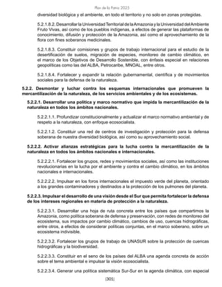Plan de la Patria 2025
[301]
diversidad biológica y el ambiente, en todo el territorio y no solo en zonas protegidas.
5.2.1.8.2. Desarrollar la UniversidadTerritorial de laAmazonia y la Universidad delAmbiente
Fruto Vivas, así como de los pueblos indígenas, a efectos de generar las plataformas de
conocimiento, difusión y protección de la Amazonia, así como el aprovechamiento de la
flora con fines soberanos medicinales.
5.2.1.8.3. Constituir comisiones y grupos de trabajo internacional para el estudio de la
desertificación de suelos, migración de especies, monitoreo de cambio climático, en
el marco de los Objetivos de Desarrollo Sostenible, con énfasis especial en relaciones
geopolíticas como las del ALBA, Petrocaribe, MNOAL, entre otros.
5.2.1.8.4. Fortalecer y expandir la relación gubernamental, científica y de movimientos
sociales para la defensa de la naturaleza.
5.2.2. Desmontar y luchar contra los esquemas internacionales que promueven la
mercantilización de la naturaleza, de los servicios ambientales y de los ecosistemas.
5.2.2.1. Desarrollar una política y marco normativo que impida la mercantilización de la
naturaleza en todos los ámbitos nacionales.
5.2.2.1.1. Profundizar constitucionalmente y actualizar el marco normativo ambiental y de
respeto a la naturaleza, con enfoque ecosocialista.
5.2.2.1.2. Constituir una red de centros de investigación y protección para la defensa
soberana de nuestra diversidad biológica, así como su aprovechamiento social.
5.2.2.2. Activar alianzas estratégicas para la lucha contra la mercantilización de la
naturaleza en todos los ámbitos nacionales e internacionales.
5.2.2.2.1. Fortalecer los grupos, redes y movimientos sociales, así como las instituciones
revolucionarias en la lucha por el ambiente y contra el cambio climático, en los ámbitos
nacionales e internacionales.
5.2.2.2.2. Impulsar en los foros internacionales el impuesto verde del planeta, orientado
a los grandes contaminadores y destinados a la protección de los pulmones del planeta.
5.2.2.3. Impulsar el desarrollo de una visión desde el Sur que permita fortalecer la defensa
de los intereses regionales en materia de protección a la naturaleza.
5.2.2.3.1. Desarrollar una hoja de ruta concreta entre los países que compartimos la
Amazonia, como política soberana de defensa y preservación, con redes de monitoreo del
ecosistema, sus impactos por cambio climático, cambios de uso, cuencas hidrográficas,
entre otros, a efectos de considerar políticas conjuntas, en el marco soberano, sobre un
ecosistema indivisible.
5.2.2.3.2. Fortalecer los grupos de trabajo de UNASUR sobre la protección de cuencas
hidrográficas y la biodiversidad.
5.2.2.3.3. Constituir en el seno de los países del ALBA una agenda concreta de acción
sobre el tema ambiental e impulsar la visión ecosocialista.
5.2.2.3.4. Generar una política sistemática Sur-Sur en la agenda climática, con especial
 