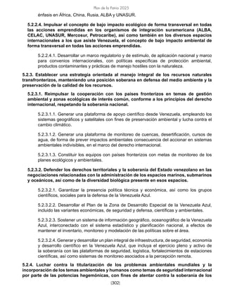 [302]
Plan de la Patria 2025
énfasis en África, China, Rusia, ALBA y UNASUR.
5.2.2.4. Impulsar el concepto de bajo impacto ecológico de forma transversal en todas
las acciones emprendidas en los organismos de integración suramericana (ALBA,
CELAC, UNASUR, Mercosur, Petrocaribe), así como también en los diversos espacios
internacionales a los que asiste Venezuela, el concepto de bajo impacto ambiental de
forma transversal en todas las acciones emprendidas.
5.2.2.4.1. Desarrollar un marco regulatorio y de estímulo, de aplicación nacional y marco
para convenios internacionales, con políticas específicas de protección ambiental,
productos contaminantes y prácticas de manejo hostiles con la naturaleza.
5.2.3. Establecer una estrategia orientada al manejo integral de los recursos naturales
transfronterizos, manteniendo una posición soberana en defensa del medio ambiente y la
preservación de la calidad de los recursos.
5.2.3.1. Reimpulsar la cooperación con los países fronterizos en temas de gestión
ambiental y zonas ecológicas de interés común, conforme a los principios del derecho
internacional, respetando la soberanía nacional.
5.2.3.1.1. Generar una plataforma de apoyo científico desde Venezuela, empleando los
sistemas geográficos y satelitales con fines de preservación ambiental y lucha contra el
cambio climático.
5.2.3.1.2. Generar una plataforma de monitoreo de cuencas, desertificación, cursos de
agua, de forma de prever impactos ambientales consecuencia del accionar en sistemas
ambientales indivisibles, en el marco del derecho internacional.
5.2.3.1.3. Constituir los equipos con países fronterizos con metas de monitoreo de los
planes ecológicos y ambientales.
5.2.3.2. Defender los derechos territoriales y la soberanía del Estado venezolano en las
negociaciones relacionadas con la administración de los espacios marinos, submarinos
y oceánicos, así como de la diversidad biológica presente en esos espacios.
5.2.3.2.1. Garantizar la presencia política técnica y económica, así como los grupos
científicos, sociales para la defensa de la Venezuela Azul.
5.2.3.2.2. Desarrollar el Plan de la Zona de Desarrollo Especial de la Venezuela Azul,
incluido las variantes económicas, de seguridad y defensa, científicas y ambientales.
5.2.3.2.3. Sostener un sistema de información geográfico, oceanográfico de la Venezuela
Azul, interconectado con el sistema estadístico y planificación nacional, a efectos de
mantener el inventario, monitoreo y modelación de las políticas sobre el área.
5.2.3.2.4. Generar y desarrollar un plan integral de infraestructura, de seguridad, economía
y desarrollo científico en la Venezuela Azul, que incluya el ejercicio pleno y activo de
la soberanía con las plataformas de seguridad, logística, fortalecimientos de estaciones
científicas, así como sistemas de monitoreo asociados a la percepción remota.
5.2.4. Luchar contra la titularización de los problemas ambientales mundiales y la
incorporación de los temas ambientales y humanos como temas de seguridad internacional
por parte de las potencias hegemónicas, con fines de atentar contra la soberanía de los
 
