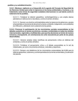 Plan de la Patria 2025
[303]
pueblos y su autodeterminación.
5.2.4.1. Mantener vigilancia en el desarrollo de la agenda del Consejo de Seguridad de
las Naciones Unidas para evitar la injerencia en los temas ambientales y humanos, y su
tratamiento como temas de seguridad ciudadana internacional, lo cual atenta contra la
soberanía de los pueblos.
5.2.4.1.1. Fortalecer la relación geopolítica, contrahegemónica y una amplia alianza
planetaria en defensa de la naturaleza y contra el cambio climático.
5.2.4.1.2. Generar una doctrina antiimperialista sobre la injerencia de gobiernos y grupos
empresariales en los temas de derechos humanos, ambiente, indigenismo, como pretextos
de infiltración y afectación de la soberanía de los países.
5.2.4.2. Promover la participación de los movimientos sociales ecosocialistas en los
debates sustantivos en temas económicos, sociales y ambientales en todos los ámbitos
internacionales, regionales y multilaterales, para que las decisiones se tomen de manera
inclusiva y transparente, sin orientaciones de corte neocolonial por parte de los países
desarrollados.
5.2.4.2.1. Generar amplias redes científicas de pensamiento crítico en defensa del
ambiente y contra el cambio climático.
5.2.4.2.2. Fortalecer el pensamiento crítico y el debate ecosocialista en la red de
intelectuales, así como movimientos artísticos, culturales y deportivos.
5.2.4.2.3. Generar una plataforma de los movimientos ecosocialistas del ALBA para la
defensa geopolítica, soberana y contraimperialista de los temas ambientales y la salvación
del planeta.
 