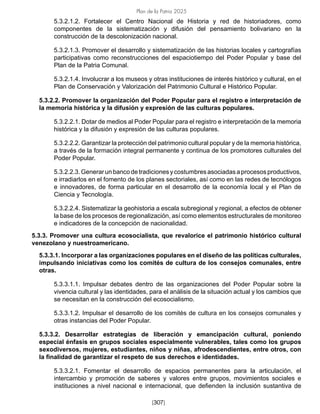 Plan de la Patria 2025
[307]
5.3.2.1.2. Fortalecer el Centro Nacional de Historia y red de historiadores, como
componentes de la sistematización y difusión del pensamiento bolivariano en la
construcción de la descolonización nacional.
5.3.2.1.3. Promover el desarrollo y sistematización de las historias locales y cartografías
participativas como reconstrucciones del espaciotiempo del Poder Popular y base del
Plan de la Patria Comunal.
5.3.2.1.4. Involucrar a los museos y otras instituciones de interés histórico y cultural, en el
Plan de Conservación y Valorización del Patrimonio Cultural e Histórico Popular.
5.3.2.2. Promover la organización del Poder Popular para el registro e interpretación de
la memoria histórica y la difusión y expresión de las culturas populares.
5.3.2.2.1. Dotar de medios al Poder Popular para el registro e interpretación de la memoria
histórica y la difusión y expresión de las culturas populares.
5.3.2.2.2. Garantizar la protección del patrimonio cultural popular y de la memoria histórica,
a través de la formación integral permanente y continua de los promotores culturales del
Poder Popular.
5.3.2.2.3.Generarunbancodetradicionesycostumbresasociadasaprocesosproductivos,
e irradiarlos en el fomento de los planes sectoriales, así como en las redes de tecnólogos
e innovadores, de forma particular en el desarrollo de la economía local y el Plan de
Ciencia y Tecnología.
5.3.2.2.4. Sistematizar la geohistoria a escala subregional y regional, a efectos de obtener
la base de los procesos de regionalización, así como elementos estructurales de monitoreo
e indicadores de la concepción de nacionalidad.
5.3.3. Promover una cultura ecosocialista, que revalorice el patrimonio histórico cultural
venezolano y nuestroamericano.
5.3.3.1. Incorporar a las organizaciones populares en el diseño de las políticas culturales,
impulsando iniciativas como los comités de cultura de los consejos comunales, entre
otras.
5.3.3.1.1. Impulsar debates dentro de las organizaciones del Poder Popular sobre la
vivencia cultural y las identidades, para el análisis de la situación actual y los cambios que
se necesitan en la construcción del ecosocialismo.
5.3.3.1.2. Impulsar el desarrollo de los comités de cultura en los consejos comunales y
otras instancias del Poder Popular.
5.3.3.2. Desarrollar estrategias de liberación y emancipación cultural, poniendo
especial énfasis en grupos sociales especialmente vulnerables, tales como los grupos
sexodiversos, mujeres, estudiantes, niños y niñas, afrodescendientes, entre otros, con
la finalidad de garantizar el respeto de sus derechos e identidades.
5.3.3.2.1. Fomentar el desarrollo de espacios permanentes para la articulación, el
intercambio y promoción de saberes y valores entre grupos, movimientos sociales e
instituciones a nivel nacional e internacional, que defienden la inclusión sustantiva de
 