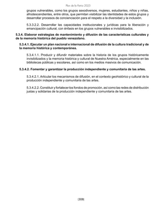 [308]
Plan de la Patria 2025
grupos vulnerables, como los grupos sexodiversos, mujeres, estudiantes, niños y niñas,
afrodescendientes, entre otros, que permitan visibilizar las identidades de estos grupos y
desarrollar procesos de concienciación para el respeto a la diversidad y la inclusión.
5.3.3.2.2. Desarrollar las capacidades institucionales y jurídicas para la liberación y
emancipación cultural, con énfasis en los grupos vulnerables e invisibilizados.
5.3.4. Elaborar estrategias de mantenimiento y difusión de las características culturales y
de la memoria histórica del pueblo venezolano.
5.3.4.1. Ejecutar un plan nacional e internacional de difusión de la cultura tradicional y de
la memoria histórica y contemporánea.
5.3.4.1.1. Producir y difundir materiales sobre la historia de los grupos históricamente
invisibilizados y la memoria histórica y cultural de Nuestra América, especialmente en las
bibliotecas públicas y escolares, así como en los medios masivos de comunicación.
5.3.4.2. Fomentar y garantizar la producción independiente y comunitaria de las artes.
5.3.4.2.1. Articular los mecanismos de difusión, en el contexto geohistórico y cultural de la
producción independiente y comunitaria de las artes.
5.3.4.2.2. Constituir y fortalecer los fondos de promoción, así como las redes de distribución
justas y solidarias de la producción independiente y comunitaria de las artes.
 