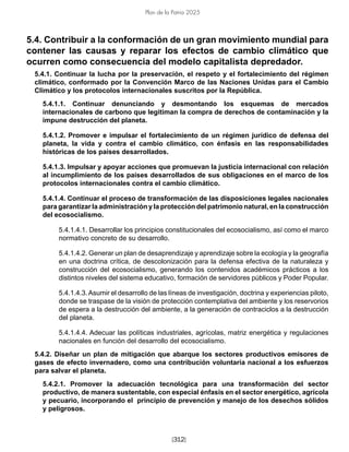 [312]
Plan de la Patria 2025
5.4. Contribuir a la conformación de un gran movimiento mundial para
contener las causas y reparar los efectos de cambio climático que
ocurren como consecuencia del modelo capitalista depredador.
5.4.1. Continuar la lucha por la preservación, el respeto y el fortalecimiento del régimen
climático, conformado por la Convención Marco de las Naciones Unidas para el Cambio
Climático y los protocolos internacionales suscritos por la República.
5.4.1.1. Continuar denunciando y desmontando los esquemas de mercados
internacionales de carbono que legitiman la compra de derechos de contaminación y la
impune destrucción del planeta.
5.4.1.2. Promover e impulsar el fortalecimiento de un régimen jurídico de defensa del
planeta, la vida y contra el cambio climático, con énfasis en las responsabilidades
históricas de los países desarrollados.
5.4.1.3. Impulsar y apoyar acciones que promuevan la justicia internacional con relación
al incumplimiento de los países desarrollados de sus obligaciones en el marco de los
protocolos internacionales contra el cambio climático.
5.4.1.4. Continuar el proceso de transformación de las disposiciones legales nacionales
para garantizar la administración y la protección del patrimonio natural, en la construcción
del ecosocialismo.
5.4.1.4.1. Desarrollar los principios constitucionales del ecosocialismo, así como el marco
normativo concreto de su desarrollo.
5.4.1.4.2. Generar un plan de desaprendizaje y aprendizaje sobre la ecología y la geografía
en una doctrina crítica, de descolonización para la defensa efectiva de la naturaleza y
construcción del ecosocialismo, generando los contenidos académicos prácticos a los
distintos niveles del sistema educativo, formación de servidores públicos y Poder Popular.
5.4.1.4.3.Asumir el desarrollo de las líneas de investigación, doctrina y experiencias piloto,
donde se traspase de la visión de protección contemplativa del ambiente y los reservorios
de espera a la destrucción del ambiente, a la generación de contraciclos a la destrucción
del planeta.
5.4.1.4.4. Adecuar las políticas industriales, agrícolas, matriz energética y regulaciones
nacionales en función del desarrollo del ecosocialismo.
5.4.2. Diseñar un plan de mitigación que abarque los sectores productivos emisores de
gases de efecto invernadero, como una contribución voluntaria nacional a los esfuerzos
para salvar el planeta.
5.4.2.1. Promover la adecuación tecnológica para una transformación del sector
productivo, de manera sustentable, con especial énfasis en el sector energético, agrícola
y pecuario, incorporando el principio de prevención y manejo de los desechos sólidos
y peligrosos.
 