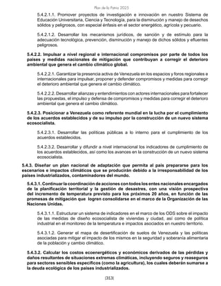 Plan de la Patria 2025
[313]
5.4.2.1.1. Promover proyectos de investigación e innovación en nuestro Sistema de
Educación Universitaria, Ciencia y Tecnología, para la disminución y manejo de desechos
sólidos y peligrosos, con especial énfasis en el sector energético, agrícola y pecuario.
5.4.2.1.2. Desarrollar los mecanismos jurídicos, de sanción y de estímulo para la
adecuación tecnológica, prevención, disminución y manejo de dichos sólidos y efluentes
peligrosos.
5.4.2.2. Impulsar a nivel regional e internacional compromisos por parte de todos los
países y medidas nacionales de mitigación que contribuyan a corregir el deterioro
ambiental que genera el cambio climático global.
5.4.2.2.1. Garantizar la presencia activa de Venezuela en los espacios y foros regionales e
internacionales para impulsar, proponer y defender compromisos y medidas para corregir
el deterioro ambiental que genera el cambio climático.
5.4.2.2.2. Desarrollar alianzas y entendimientos con actores internacionales para fortalecer
las propuestas, el impulso y defensa de compromisos y medidas para corregir el deterioro
ambiental que genera el cambio climático.
5.4.2.3. Posicionar a Venezuela como referente mundial en la lucha por el cumplimiento
de los acuerdos establecidos y de su impulso por la construcción de un nuevo sistema
ecosocialista.
5.4.2.3.1. Desarrollar las políticas públicas a lo interno para el cumplimiento de los
acuerdos establecidos.
5.4.2.3.2. Desarrollar y difundir a nivel internacional los indicadores de cumplimiento de
los acuerdos establecidos, así como los avances en la construcción de un nuevo sistema
ecosocialista.
5.4.3. Diseñar un plan nacional de adaptación que permita al país prepararse para los
escenarios e impactos climáticos que se producirán debido a la irresponsabilidad de los
países industrializados, contaminadores del mundo.
5.4.3.1. Continuar la coordinación de acciones con todos los entes nacionales encargados
de la planificación territorial y la gestión de desastres, con una visión prospectiva
del incremento de temperatura previsto para los próximos 20 años, en función de las
promesas de mitigación que logren consolidarse en el marco de la Organización de las
Naciones Unidas.
5.4.3.1.1. Estructurar un sistema de indicadores en el marco de los ODS sobre el impacto
de las medidas de diseño ecosocialista de viviendas y ciudad, así como de política
industrial en el monitoreo de la temperatura e impactos asociados en nuestro territorio.
5.4.3.1.2. Generar el mapa de desertificación de suelos de Venezuela y las políticas
asociadas para mitigar el impacto de los mismos en la seguridad y soberanía alimentaria
de la población y cambio climático.
5.4.3.2. Calcular los costos ecoenergéticos y económicos derivados de las pérdidas y
daños resultantes de situaciones extremas climáticas, incluyendo seguros y reaseguros
para sectores sensibles específicos (como la agricultura), los cuales deberán sumarse a
la deuda ecológica de los países industrializados.
 