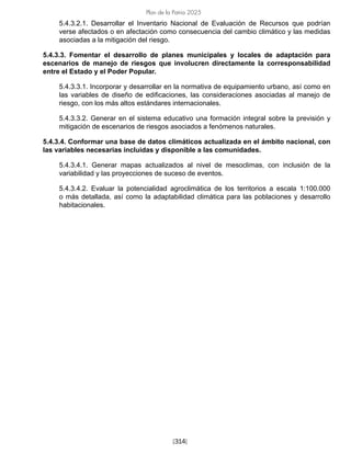 [314]
Plan de la Patria 2025
5.4.3.2.1. Desarrollar el Inventario Nacional de Evaluación de Recursos que podrían
verse afectados o en afectación como consecuencia del cambio climático y las medidas
asociadas a la mitigación del riesgo.
5.4.3.3. Fomentar el desarrollo de planes municipales y locales de adaptación para
escenarios de manejo de riesgos que involucren directamente la corresponsabilidad
entre el Estado y el Poder Popular.
5.4.3.3.1. Incorporar y desarrollar en la normativa de equipamiento urbano, así como en
las variables de diseño de edificaciones, las consideraciones asociadas al manejo de
riesgo, con los más altos estándares internacionales.
5.4.3.3.2. Generar en el sistema educativo una formación integral sobre la previsión y
mitigación de escenarios de riesgos asociados a fenómenos naturales.
5.4.3.4. Conformar una base de datos climáticos actualizada en el ámbito nacional, con
las variables necesarias incluidas y disponible a las comunidades.
5.4.3.4.1. Generar mapas actualizados al nivel de mesoclimas, con inclusión de la
variabilidad y las proyecciones de suceso de eventos.
5.4.3.4.2. Evaluar la potencialidad agroclimática de los territorios a escala 1:100.000
o más detallada, así como la adaptabilidad climática para las poblaciones y desarrollo
habitacionales.
 
