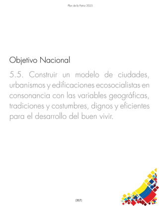 Plan de la Patria 2025
[317]
5.5. Construir un modelo de ciudades,
urbanismos y edificaciones ecosocialistas en
consonancia con las variables geográficas,
tradiciones y costumbres, dignos y eficientes
para el desarrollo del buen vivir.
Objetivo Nacional
 