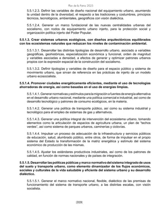 Plan de la Patria 2025
[319]
5.5.1.2.3. Definir las variables de diseño nacional del equipamiento urbano, asumiendo
la unidad dentro de la diversidad, el respecto a las tradiciones y costumbres, principios
técnicos, tecnológicos, ambientales, geográficos con visión dialéctica.
5.5.1.2.4. Generar un marco fundacional de las nuevas centralidades urbanas del
socialismo, con nodos de equipamiento urbano injerto, para la protección social y
organización política injerto del Poder Popular.
5.5.1.3. Crear sistemas urbanos ecológicos, con diseños arquitectónicos equilibrados
con los ecosistemas naturales que reduzcan los niveles de contaminación ambiental.
5.5.1.3.1. Desarrollar las distintas tipologías de desarrollo urbano, asociado a variables
geográficas, geohistóricas, especialización económica y funcional, orden de magnitud
y variables asociadas a densidad, a efectos de generar y optimizar patrones urbanos
propios con la expresión espacial de la construcción del socialismo.
5.5.1.3.2. Definir tipologías y variables de diseño para el espacio público y sistema de
movimiento urbano, que sirvan de referencia en las prácticas de injerto de un modelo
urbano ecosocialista.
5.5.1.4. Promover ciudades energéticamente eficientes, mediante el uso de tecnologías
ahorradoras de energía, así como basadas en el uso de energías limpias.
5.5.1.4.1. Generar normativas y estímulos para la migración a fuentes de energía alternativa
en el desarrollo urbano nacional, mediante una política comercial e industrial, así como de
desarrollo tecnológico y patrones de consumo ecológicos, en la materia.
5.5.1.4.2. Generar una política de transporte público, así como su sistema industrial y
tecnológico para el empleo de sistemas de gas y alternativos.
5.5.1.4.3. Generar una política integral de intervención del ecosistema urbano, tomando
elementos como la articulación de espacios de agricultura urbana, un plan de “techos
verdes”, así como sistema de parques urbanos, caminerías y ciclovías.
5.5.1.4.4. Impulsar un proceso de adecuación de la infraestructura y servicios públicos
de educación, salud, alumbrado público, entre otros, de forma de impulsar en el propio
sistema del Estado la transformación de la matriz energética y estímulo del sistema
económico de producción de las mismas.
5.5.1.4.5. Ajustar los estándares productivos industriales, así como de los patrones de
calidad, en función de normas nacionales y de países de integración.
5.5.1.5. Desarrollar las políticas públicas y marco normativo del sistema integrado de usos
del suelo y transporte urbano, como elemento dinamizador de los flujos económicos,
sociales y culturales de la vida saludable y eficiente del sistema urbano y su desarrollo
dialéctico.
5.5.1.5.1. Generar el marco normativo nacional, flexible, dialéctico de las premisas de
funcionamiento del sistema de transporte urbano, a las distintas escalas, con visión
socialista.
 