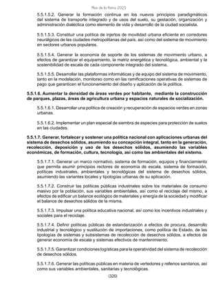 [320]
Plan de la Patria 2025
5.5.1.5.2. Generar la formación continua en los nuevos principios paradigmáticos
del sistema de transporte integrado y de usos del suelo, su gestación, organización y
administración dialéctica como elemento de vida y desarrollo de la ciudad socialista.
5.5.1.5.3. Constituir una política de injertos de movilidad urbana eficiente en corredores
neurálgicos de las ciudades metropolitanas del país, así como del sistema de movimiento
en sectores urbanos populares.
5.5.1.5.4. Generar la economía de soporte de los sistemas de movimiento urbano, a
efectos de garantizar el equipamiento, la matriz energética y tecnológica, ambiental y la
sostenibilidad de escala de cada componente integrado del sistema.
5.5.1.5.5. Desarrollar las plataformas informáticas y de equipo del sistema de movimiento,
tanto en la modelación, monitoreo como en las ramificaciones operativas de sistemas de
pago que garanticen el funcionamiento del diseño y aplicación de la política.
5.5.1.6. Aumentar la densidad de áreas verdes por habitante, mediante la construcción
de parques, plazas, áreas de agricultura urbana y espacios naturales de socialización.
5.5.1.6.1. Desarrollar una política de creación y recuperación de espacios verdes en zonas
urbanas.
5.5.1.6.2. Implementar un plan especial de siembra de especies para protección de suelos
en las ciudades.
5.5.1.7. Generar, fortalecer y sostener una política nacional con aplicaciones urbanas del
sistema de desechos sólidos, asumiendo su concepción integral, tanto en la generación,
recolección, deposición y uso de los desechos sólidos, asumiendo las variables
económicas, de formación, cultura, tecnología, así como las ambientales del sistema.
5.5.1.7.1. Generar un marco normativo, sistema de formación, equipos y financiamiento
que permita asumir principios rectores de economía de escala, sistema de formación,
políticas industriales, ambientales y tecnológicas del sistema de desechos sólidos,
asumiendo las variantes locales y tipologías urbanas de su aplicación.
5.5.1.7.2. Construir las políticas públicas industriales sobre los materiales de consumo
masivo por la población, sus variables ambientales, así como el reciclaje del mismo, a
efectos de edificar un balance ecológico de materiales y energía de la sociedad y modificar
el balance de desechos sólidos de la misma.
5.5.1.7.3. Impulsar una política educativa nacional, así como los incentivos industriales y
sociales para el reciclaje.
5.5.1.7.4. Definir políticas públicas de estandarización a efectos de procura, desarrollo
industrial y tecnológico y sustitución de importaciones, como política de Estado, de las
tipologías de sistemas y subsistemas de recolección de desechos sólidos, a efectos de
generar economía de escala y sistemas efectivos de mantenimiento.
5.5.1.7.5. Garantizar condiciones logísticas para la operatividad del sistema de recolección
de desechos sólidos.
5.5.1.7.6. Generar las políticas públicas en materia de vertedores y rellenos sanitarios, así
como sus variables ambientales, sanitarias y tecnológicas.
 