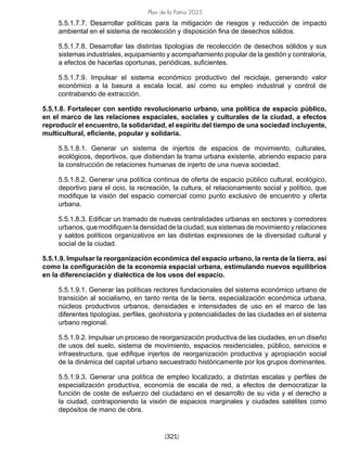 Plan de la Patria 2025
[321]
5.5.1.7.7. Desarrollar políticas para la mitigación de riesgos y reducción de impacto
ambiental en el sistema de recolección y disposición fina de desechos sólidos.
5.5.1.7.8. Desarrollar las distintas tipologías de recolección de desechos sólidos y sus
sistemas industriales, equipamiento y acompañamiento popular de la gestión y contraloría,
a efectos de hacerlas oportunas, periódicas, suficientes.
5.5.1.7.9. Impulsar el sistema económico productivo del reciclaje, generando valor
económico a la basura a escala local, así como su empleo industrial y control de
contrabando de extracción.
5.5.1.8. Fortalecer con sentido revolucionario urbano, una política de espacio público,
en el marco de las relaciones espaciales, sociales y culturales de la ciudad, a efectos
reproducir el encuentro, la solidaridad, el espíritu del tiempo de una sociedad incluyente,
multicultural, eficiente, popular y solidaria.
5.5.1.8.1. Generar un sistema de injertos de espacios de movimiento, culturales,
ecológicos, deportivos, que distiendan la trama urbana existente, abriendo espacio para
la construcción de relaciones humanas de injerto de una nueva sociedad.
5.5.1.8.2. Generar una política continua de oferta de espacio público cultural, ecológico,
deportivo para el ocio, la recreación, la cultura, el relacionamiento social y político, que
modifique la visión del espacio comercial como punto exclusivo de encuentro y oferta
urbana.
5.5.1.8.3. Edificar un tramado de nuevas centralidades urbanas en sectores y corredores
urbanos, que modifiquen la densidad de la ciudad, sus sistemas de movimiento y relaciones
y saldos políticos organizativos en las distintas expresiones de la diversidad cultural y
social de la ciudad.
5.5.1.9. Impulsar la reorganización económica del espacio urbano, la renta de la tierra, así
como la configuración de la economía espacial urbana, estimulando nuevos equilibrios
en la diferenciación y dialéctica de los usos del espacio.
5.5.1.9.1. Generar las políticas rectores fundacionales del sistema económico urbano de
transición al socialismo, en tanto renta de la tierra, especialización económica urbana,
núcleos productivos urbanos, densidades e intensidades de uso en el marco de las
diferentes tipologías, perfiles, geohistoria y potencialidades de las ciudades en el sistema
urbano regional.
5.5.1.9.2. Impulsar un proceso de reorganización productiva de las ciudades, en un diseño
de usos del suelo, sistema de movimiento, espacios residenciales, público, servicios e
infraestructura, que edifique injertos de reorganización productiva y apropiación social
de la dinámica del capital urbano secuestrado históricamente por los grupos dominantes.
5.5.1.9.3. Generar una política de empleo localizado, a distintas escalas y perfiles de
especialización productiva, economía de escala de red, a efectos de democratizar la
función de coste de esfuerzo del ciudadano en el desarrollo de su vida y el derecho a
la ciudad, contraponiendo la visión de espacios marginales y ciudades satélites como
depósitos de mano de obra.
 
