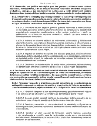 [322]
Plan de la Patria 2025
5.5.2. Desarrollar una política estratégica para las grandes concentraciones urbanas
nacionales, metropolitanas, a fin de articular sistemas funcionales eficientes, integrados,
productivos, ecológicos, que transformen las ineficiencias y visión abrasiva del espacio,
deseconomías e insostenibilidad social, ecológica y humana propia del modelo existente.
5.5.2.1.Desarrollarelconceptoylaspolíticaspúblicasdelaciudadregiónenlasprincipales
áreas metropolitanas urbanas del país, como sistema funcional, pluricéntrico, ecológico,
tecnológico, de altas condiciones de accesibilidad, fundamentado en arquitectura de red
en lugar de modelos caotizados e ineficientes de aglomeración.
5.5.2.1.1. Desarrollar el plan especial, políticas públicas nacionales e institucionalidad
de la ciudad, generando sistemas altamente eficientes de conectividad y accesibilidad,
especialización económica complementaria, anillos verdes, productivos y patrón de
poblamiento concentrado en esquema pluricéntrico, evitando procesos masivos de
conurbaciones no funcionales.
5.5.2.1.2. Generar un sistema especial de movimiento, accesibilidad y conectividad,
altamente eficiente, con empleo de telecomunicaciones, informática e infraestructura, a
efectos de democratizar las condiciones de accesibilidad en el espacio, las relaciones de
localización de las actividades económicas, distribuyéndolas de manera articulada entre
los nodos del sistema de ciudad región.
5.5.2.1.3. Impulsar un sistema de soporte a la actividad productiva, encadenamientos
productivos, sistema educativo, sistema logístico acorde con la especialización económica
de la ciudad región, el perfil de cada nodo, así como las variables de localización de la
actividad económica en un sistema.
5.5.2.1.4. Desarrollar un modelo urbano de anillos verdes, productivos, recreacionales y
de conservación ambiental en el marco del diseño de la ciudad región ecosocialista.
5.5.3. Desarrollar a los urbanismos de la Gran Misión Vivienda Venezuela como esquema
integral de injerto urbano, de la democracia plena en todas sus dimensiones, asumiendo
de forma especial las variables residenciales, de equipamiento, infraestructura, servicios,
economía, cultura y organización política popular, que edifiquen el relacionamiento humano
y la forma física, funcional, de la ciudad socialista.
5.5.3.1. Fortalecer y expandir la organización social, comunitaria de los urbanismos, su
saldo político organizativo, métodos de gestión, y organización de Viviendo Venezolanos
como la forma embrionaria y eje fundamental de la configuración de la ciudad socialista.
5.5.3.1.1. Fortalecer y expandir el plan de acompañamiento y gestación del Poder Popular
y las comunas en los urbanismos y corredores de Barrio Nuevo- Barrio Tricolor.
5.5.3.1.2. Generar un plan especial, injerto, de las escuelas y sistema educativo de los
urbanismos como núcleo de atención de la familia para su desarrollo integral.
5.5.3.1.3. Construir y desarrollar un plan sociocultural, de identidad y configuración de
los códigos de valor, conducta y conciencia de clase del sistema embrionario urbano del
ecosocialismo.
5.5.3.1.4. Construir un plan especial de formación, soporte logístico, productivo
y de transferencia y cogestión para la participación popular en el mantenimiento,
embellecimiento, fortalecimiento del espacio público, productivo, de servicios y comercios
solidarios en los urbanismos.
 