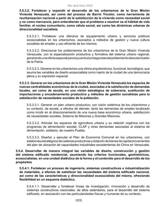 Plan de la Patria 2025
[323]
5.5.3.2. Fortalecer y expandir el desarrollo de los urbanismos de la Gran Misión
Vivienda Venezuela, así como del proceso de Barrio Tricolor, como herramienta de
reurbanización nacional a partir de la satisfacción de la vivienda como necesidad social
y no como mercancía, pero entendiendo que el problema a resolver es el hábitat de vida
familiar, el núcleo comunitario, como célula social, así como las dinámicas urbanas de
direccionalidad socialista.
5.5.3.2.1. Fortalecer una ofensiva de equipamiento urbano y servicios públicos
ecosocialistas en los urbanismos, asociados a métodos de gestión y nueva cultura
socialista de empleo y uso eficiente de los mismos.
5.5.3.2.2. Direccionar los poblamientos de los urbanismos de la Gran Misión Vivienda
Venezuela, con la especialización productiva y formativa del sistema urbano regional,
generandounaofertaespecialparalajuventudprotagonistadelpoblamientodescolonizador
de la Patria.
5.5.3.2.3. Generar en los urbanismos una vitrina arquitectónica, funcional, tecnológica, que
asuma las variables de diseño ecosocialista como injerto de la ciudad de una democracia
plena y su expresión espacial.
5.5.3.3. Generar en los urbanismos de la Gran Misión Vivienda Venezuela los espacios de
nuevas centralidades económicas de la ciudad, asociadas a la satisfacción de demandas
locales, así como de escala, en una visión estratégica de soberanía, sustitución de
importaciones y encadenamiento productivo y métodos de gestión socialistas para la
satisfacción de necesidades sociales de la población.
5.5.3.3.1. Generar un plan urbano productivo, con visión sistémica de los urbanismos y
su contexto, de escala, a efectos de atender, tanto las demandas de empleo localizado
como incidir en el direccionamiento de una nueva base económica urbana, satisfacción
de necesidades sociales, Sistema de Misiones y Grandes Misiones.
5.5.3.3.2. Articular los espacios de agricultura urbana y su relación orgánica con los
programas de alimentación escolar, CLAP y otras demandas asociadas al sistema de
alimentación, solidario, de nuestro Pueblo.
5.5.3.3.3. Diseñar y ejecutar el Plan de Economía Comunal en los urbanismos, con
eslabonesestratégicosdecadenasproductivasydotacióndebienesdecapitalprovenientes
del plan de ubicación de capacidades industriales excedentarias de China en Venezuela.
5.5.4. Desarrollar de manera integral las variables de diseño, construcción y gestión
del sistema edificado residencial, asumiendo los criterios funcionales, geohistóricos,
ecosocialistas, en una unidad dialéctica de la forma y el contenido para el desarrollo de los
propósitos
5.5.4.1. Fortalecer un proceso de ingeniería, sistemas constructivos e industrialización
de materiales, a efectos de satisfacer las necesidades del sistema edificado nacional,
así como de las características y direccionalidad ecosocialista del mismo, ofreciendo
flexibilidad en un esquema dialéctico.
5.5.4.1.1. Desarrollar y fortalecer líneas de investigación, innovación y desarrollo de
sistemas constructivos nacionales, de altos estándares, para el desarrollo del sistema
edificado, en asociación con las particularidades físicas y humanas de su contexto.
 