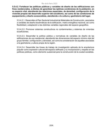 [324]
Plan de la Patria 2025
5.5.4.2. Fortalecer las políticas públicas y variables de diseño de las edificaciones con
fines residenciales, a efectos de garantizar las óptimas condiciones de la población, en
su espacio vital, atendiendo las relaciones espaciales, de densidad, configuración de la
vivienda propias del desarrollo superior del socialismo, así como de las condiciones de
equipamiento y diseño ecosocialista, atendiendo a la cultura y geohistoria del lugar.
5.5.4.2.1. Desarrollar el Plan Sectorial Industrial de Materiales de Construcción, asociados
a variables de diseño bioclimáticas de la edificación, matriz energética nacional, así como
flexibilidad y adaptación a las distintas variables regionales del espacio geográfico.
5.5.4.2.2. Promover sistemas constructivos no contaminantes y sistemas de viviendas
ecoeficientes.
5.5.4.2.3. Desarrollar la política pública y normativas de variables de diseño de las
edificaciones de uso residencial, atendiendo las dimensiones del espacio mínimo vital del
grupo familiar, configuración y densidad, así como la consideración de aquellas asociadas
a la geohistoria y cultura propia de la región.
5.5.4.2.4. Desarrollar las líneas de trabajo de investigación aplicada de la arquitectura
popular como expresión cultural del espacio edificado y su incorporación y respeto en las
políticas públicas, como elemento sustancial para la construcción de la ciudad socialista.
 