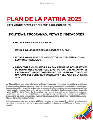 Plan de la Patria 2025
[327]
PLAN DE LA PATRIA 2025
LINEAMIENTOS GENERALES DE LOS PLANES SECTORIALES
POLÍTICAS, PROGRAMAS, METAS E INDICADORES
• METAS E INDICADORES SOCIALES.
• METAS E INDICADORES DE LOS ACTORES DEL PLAN.
• METAS E INDICADORES DE LOS SECTORES ESTRUCTURANTES DE
ECONOMÍA Y SERVICIOS.
• INDICADORES VINCULADOS A LA EVALUACIÓN DE LOS OBJETIVOS
DE DESARROLLO SOSTENIBLE (ODS) DE LAS ORGANIZACIÓN DE
LAS NACIONES UNIDAS, YA INCLUIDAS EN EL SISTEMA ESTADÍSTICO
NACIONAL DEL GOBIERNO VENEZOLANO Y DEL PLAN DE LA PATRIA
2025.
Los Planes Sectoriales desarrollarán en políticas, programas y proyectos los objetivos definidos en
el presente plan, de acuerdo a la ley sobre la materia, con sus respectivos indicadores específicos y
sistemas de gestión y seguimiento. Los actores sociales, la infraestructura, servicios, economía, defensa
y poder popular son asumidos dentro de la priorización estratégica de planes sectoriales a desarrollar
a partir del Plan de la Patria. Se desarrollarán de manera especial, los servicios, infraestructura y
equipamiento acorde al soporte de la sociedad y la economía para el transito humanamente gratificante
al socialismo, así como el sistema de inversiones públicas, sistema geográfico y estadístico nacional y
métodos de gestión y seguimiento.
La infraestructura, servicios y obras públicas ocuparán un plan especial sectorial, con sistema de
inversión y seguimiento, a efecto de garantizar los objetivos descritos en el Plan de la Patria, de forma
integral.
.
 