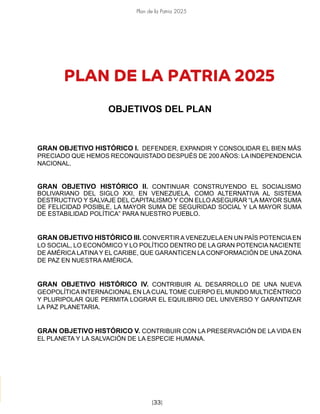 Plan de la Patria 2025
[33]
PLAN DE LA PATRIA 2025
OBJETIVOS DEL PLAN
GRAN OBJETIVO HISTÓRICO I. DEFENDER, EXPANDIR Y CONSOLIDAR EL BIEN MÁS
PRECIADO QUE HEMOS RECONQUISTADO DESPUÉS DE 200 AÑOS: LA INDEPENDENCIA
NACIONAL.
GRAN OBJETIVO HISTÓRICO II. CONTINUAR CONSTRUYENDO EL SOCIALISMO
BOLIVARIANO DEL SIGLO XXI, EN VENEZUELA, COMO ALTERNATIVA AL SISTEMA
DESTRUCTIVO Y SALVAJE DEL CAPITALISMO Y CON ELLO ASEGURAR “LA MAYOR SUMA
DE FELICIDAD POSIBLE, LA MAYOR SUMA DE SEGURIDAD SOCIAL Y LA MAYOR SUMA
DE ESTABILIDAD POLÍTICA” PARA NUESTRO PUEBLO.
GRAN OBJETIVO HISTÓRICO III. CONVERTIR A VENEZUELA EN UN PAÍS POTENCIA EN
LO SOCIAL, LO ECONÓMICO Y LO POLÍTICO DENTRO DE LA GRAN POTENCIA NACIENTE
DE AMÉRICA LATINAY EL CARIBE, QUE GARANTICEN LA CONFORMACIÓN DE UNA ZONA
DE PAZ EN NUESTRA AMÉRICA.
GRAN OBJETIVO HISTÓRICO IV. CONTRIBUIR AL DESARROLLO DE UNA NUEVA
GEOPOLÍTICAINTERNACIONAL EN LACUALTOME CUERPO EL MUNDO MULTICÉNTRICO
Y PLURIPOLAR QUE PERMITA LOGRAR EL EQUILIBRIO DEL UNIVERSO Y GARANTIZAR
LA PAZ PLANETARIA.
GRAN OBJETIVO HISTÓRICO V. CONTRIBUIR CON LA PRESERVACIÓN DE LA VIDA EN
EL PLANETA Y LA SALVACIÓN DE LA ESPECIE HUMANA.
 