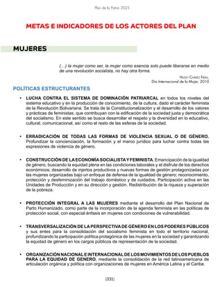 Plan de la Patria 2025
[331]
METAS E INDICADORES DE LOS ACTORES DEL PLAN
MUJERES
(…) la mujer como ser, la mujer como esencia solo puede liberarse en medio
de una revolución socialista, no hay otra forma.
Hugo Chávez Frías,
Día Internacional de la Mujer, 2010
POLÍTICAS ESTRUCTURANTES
• LUCHA CONTRA EL SISTEMA DE DOMINACIÓN PATRIARCAL en todos los niveles del
sistema educativo y en la producción de conocimiento, de la cultura, dado el carácter feminista
de la Revolución Bolivariana. Se trata de la Constitucionalización y el desarrollo de los valores
y prácticas de feministas, que contribuyan con la edificación de la sociedad justa y democrática
del socialismo. En este sentido se busca desarrollar el respeto y la diversidad en lo educativo,
cultural, comunicacional, así como el resto de las esferas de la sociedad.
• ERRADICACIÓN DE TODAS LAS FORMAS DE VIOLENCIA SEXUAL O DE GÉNERO.
Profundizar la concienciación, la formación y el marco jurídico para luchar contra todas las
expresiones de violencia de género.
• CONSTRUCCIÓN DE LAECONOMÍASOCIALISTAYFEMINISTA. Emancipación de la igualdad
de género, buscando la equidad plena en las condiciones laborales y el disfrute de los derechos
económicos; desarrollo de injertos productivos y nuevas formas de gestión protagonizadas por
las mujeres organizadas bajo un enfoque de defensa de la igualdad de género; reconocimiento,
protección y desfeminización del trabajo doméstico y de cuidados. Participación activa en las
Unidades de Producción y en su dirección y gestión. Redistribución de la riqueza y superación
de la pobreza.
• PROTECCIÓN INTEGRAL A LAS MUJERES mediante el desarrollo del Plan Nacional de
Parto Humanizado, como parte de la incorporación de la agenda feminista en las políticas de
protección social, con especial énfasis en mujeres con condiciones de vulnerabilidad.
• TRANSVERSALIZACIÓN DE LAPERSPECTIVADE GÉNERO EN LOS PODERES PÚBLICOS
y sus entes para la consolidación del socialismo feminista en todo el territorio nacional,
profundizando la participación política protagónica de las mujeres en la sociedad y garantizando
la equidad de género en los cargos públicos de representación de la sociedad.
• ORGANIZACIÓNNACIONALEINTERNACIONALDELOSMOVIMIENTOSDELOSPUEBLOS
PARA LA EQUIDAD DE GENERO, mediante la consolidación de la red latinoamericana de
articulación orgánica y política con organizaciones de mujeres en América Latina y el Caribe.
 