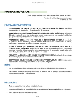Plan de la Patria 2025
[333]
PUEBLOS INDÍGENAS
¿Qué somos nosotros? Una esencia de pueblo, gracias a Chávez.
Asamblea de Pueblos Indígenas, estado Monagas,
10 de enero de 2018
POLÍTICAS ESTRUCTURANTES
• DESARROLLAR LA CARGA HISTÓRICA DE LOS PUEBLOS INDÍGENAS en las bases
ecosocialistas de la sociedad y descolonización de la misma.
• AVANZAR HACIA UNA EDUCACIÓN INTERCULTURAL BILINGÜE INDÍGENA en el Sistema
Educativo Nacional, como pilar fundamental para la construcción de una sociedad multiétnica,
que garantice el equilibrio armónico para el buen vivir.
• PROTECCIÓN SOCIAL DE LOS PUEBLOS Y COMUNIDADES INDÍGENAS mediante
la aplicación de las misiones y grandes misiones de la Revolución, adecuadas a la cultura,
tradiciones y costumbres de nuestros pueblos indígenas.
• FORTALECIMIENTO DE LA PRODUCCIÓN PROPIA E INTERCAMBIO DE LOS PUEBLOS Y
COMUNIDADES INDÍGENAS, para contribuir a los procesos de industrialización, intercambio
comercial e impulso del cambio de los patrones de consumo de la sociedad para la soberanía
alimentaria, así como el fomento de economías de escala.
• ACELERAR LA DEMARCACIÓN DE LOS TERRITORIOS INDÍGENAS, a través de la entrega
de títulos de propiedad de tierras a sus comunidades.
• DESARROLLO DEL SISTEMA DE SERVICIOS E INFRAESTRUCTURA DIGNOS y con pleno
respeto de las tradiciones y costumbres de los Pueblos Indígenas.
METAS
• 100% de escolaridad intercultural bilingüe de la población indígena en edad de estudio.
• 100% de las viviendas indígenas construidas de acuerdo con su tipología y conservando sus
costumbres en pueblos y comunidades.
INDICADORES
• Tasa de escolaridad intercultural bilingüe indígena.
• Índice de satisfacción de necesidades humanas asociado a la cultura y tradiciones indígenas.
• Proporción de población indígena ocupada.
 