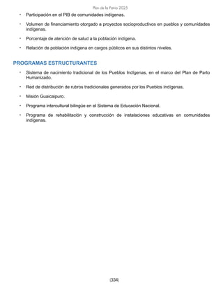 [334]
Plan de la Patria 2025
• Participación en el PIB de comunidades indígenas.
• Volumen de financiamiento otorgado a proyectos socioproductivos en pueblos y comunidades
indígenas.
• Porcentaje de atención de salud a la población indígena.
• Relación de población indígena en cargos públicos en sus distintos niveles.
PROGRAMAS ESTRUCTURANTES
• Sistema de nacimiento tradicional de los Pueblos Indígenas, en el marco del Plan de Parto
Humanizado.
• Red de distribución de rubros tradicionales generados por los Pueblos Indígenas.
• Misión Guaicaipuro.
• Programa intercultural bilingüe en el Sistema de Educación Nacional.
• Programa de rehabilitación y construcción de instalaciones educativas en comunidades
indígenas.
 