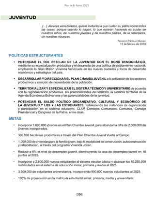 [336]
Plan de la Patria 2025
JUVENTUD
(…) Jóvenes venezolanos, quiero invitarlos a que cuiden su patria sobre todas
las cosas, porque cuando lo hagan, lo que estarán haciendo es cuidar de
nuestros niños, de nuestros jóvenes y de nuestros padres, de la naturaleza,
de nuestras riquezas.
Presidente Nicolás Maduro
16 de febrero de 2018
POLÍTICAS ESTRUCTURANTES
• POTENCIAR EL ROL ESTELAR DE LA JUVENTUD CON EL BONO DEMOGRÁFICO,
mediante su especialización productiva y el desarrollo de una política de poblamiento nacional,
empleando la Gran Misión Vivienda Venezuela en las nuevas ciudades y focos de desarrollo
económico y estratégico del país.
• DESARROLLAR Y DIRECCIONAR EL PLAN CHAMBAJUVENIL a la activación de los sectores
productivos y atención de necesidades de la población.
• TERRITORIALIZAR Y ESPECIALIZAR EL SISTEMA TÉCNICO Y UNIVERSITARIO de acuerdo
con la regionalización productiva, las potencialidades del territorio, la siembra territorial de la
Agenda Económica Bolivariana y las potencialidades de la juventud.
• POTENCIAR EL SALDO POLÍTICO ORGANIZATIVO, CULTURAL Y ECONÓMICO DE
LA JUVENTUD Y LOS Y LAS ESTUDIANTES, fortaleciendo las instancias de organización
y participación en el sistema educativo, CLAP, Consejos Comunales, Comunas, Consejo
Presidencial y Congreso de la Patria, entre otras.
METAS
• Incorporar 1.000.000 jóvenes en el Plan Chamba Juvenil, para alcanzar la cifra de 2.000.000 de
jóvenes incorporados.
• 300.000 hectáreas productivas a través del Plan Chamba Juvenil Vuelta al Campo.
• 1.000.000 de viviendas para la familia joven, bajo la modalidad de construcción, autoconstrucción
y rehabilitación, a través del programa Vivienda Joven.
• Reducir a 6% el nivel de desempleo juvenil, disminuyendo la tasa de desempleo juvenil en 10
puntos al 2025.
• Incorporar a 2.800.000 nuevos estudiantes al sistema escolar básico y alcanzar los 10.250.000
matriculados en el sistema de educación inicial, primaria y media al 2025.
• 3.500.000 de estudiantes universitarios, incorporando 900.000 nuevos estudiantes al 2025.
• 100% de prosecución en la matrícula estudiantil inicial, primaria, media y universitaria.
 