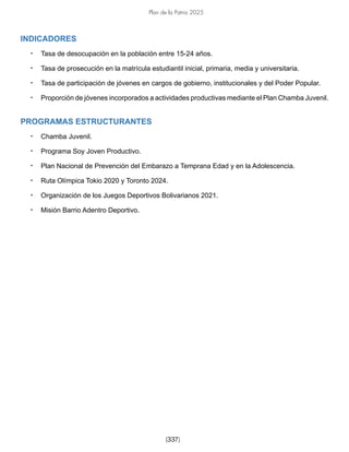 Plan de la Patria 2025
[337]
INDICADORES
• Tasa de desocupación en la población entre 15-24 años.
• Tasa de prosecución en la matrícula estudiantil inicial, primaria, media y universitaria.
• Tasa de participación de jóvenes en cargos de gobierno, institucionales y del Poder Popular.
• Proporción de jóvenes incorporados a actividades productivas mediante el Plan Chamba Juvenil.
PROGRAMAS ESTRUCTURANTES
• Chamba Juvenil.
• Programa Soy Joven Productivo.
• Plan Nacional de Prevención del Embarazo a Temprana Edad y en la Adolescencia.
• Ruta Olímpica Tokio 2020 y Toronto 2024.
• Organización de los Juegos Deportivos Bolivarianos 2021.
• Misión Barrio Adentro Deportivo.
 