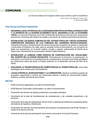 [338]
Plan de la Patria 2025
COMUNAS
La Comuna debe ser el espacio sobre el que vamos a parir el socialismo
Hugo Chávez, Aló Presidente Teórico N°1
11 de junio de 2009
POLÍTICAS ESTRUCTURANTES
• DESARROLLARELPOTENCIALDELAORGANIZACIÓNPOPULARPARALAPRODUCCIÓN
Y LA DERROTA DE LA GUERRA ECONÓMICA EN EL DESARROLLO DE LA ECONOMÍA
LOCAL. La Comuna Productiva, los CLAP, el desarrollo de la banca comunal como componente
económico y financiero del cambio de modelo y promoción de actores económicos productivos.
• ESTABLECER LAS BASES COMUNALES DEL ESTADO POPULAR Y REVOLUCIONARIO.
COMPOSICIÓN ORGÁNICA DE LAS COMUNAS DEL GOBIERNO REVOLUCIONARIO,
mediante el impulso y fortalecimiento del control social sobre la gestión de gobierno, desarrollar
y profundizar el Gobierno de Calle, para el combate frontal al burocratismo y la corrupción en
todas sus expresiones, en el sector público, privado y popular, potenciando el Carnet de la
Patria como herramienta de comunicación directa Pueblo-Gobierno.
• ESTABLECER LA COMUNA COMO ESPACIO DE CONSTRUCCIÓN DEL SOCIALISMO,
DEL INJERTO DE LA CIUDAD SOCIALISTA. Profundizando la formación, la organización, la
articulación en el territorio y la transferencia de competencias y recursos como línea estratégica
de construcción plena del poder al Pueblo soberano en el desarrollo comunal del Plan de la
Patria.
• ACELERAR LA TRANSFERENCIA DE COMPETENCIAS AL PODER POPULAR, como línea
estratégica de la construcción del Socialismo.
• LUCHA CONTRA EL BUROCRATISMO Y LA CORRUPCIÓN, desde la contraloría popular de
la gestión, seguimiento y control, con información abierta y medios de comunicación pueblo-
Gobierno a través del Carnet de la Patria.
METAS
• 8.000 Comunas registradas y en pleno funcionamiento.
• 8.000 Bancos Comunales conformados y en pleno funcionamiento.
• Incremento del número de injertos productivos comunales activados.
• Incremento de la tasa de transferencias de competencias y de unidades productivas y de
servicios.
• Incremento de la tasa de participación de los CLAP y sistemas de distribución populares dentro
del sistema de logística y distribución.
• Incremento del volumen de financiamiento de proyectos socioproductivos del Poder Popular, a
través de la banca comunal.
• Incremento de la tasa de participación de la banca comunal en el circuito financiero.
 