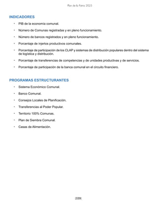 Plan de la Patria 2025
[339]
INDICADORES
• PIB de la economía comunal.
• Número de Comunas registradas y en pleno funcionamiento.
• Número de bancos registrados y en pleno funcionamiento.
• Porcentaje de injertos productivos comunales.
• Porcentaje de participación de los CLAP y sistemas de distribución populares dentro del sistema
de logística y distribución.
• Porcentaje de transferencias de competencias y de unidades productivas y de servicios.
• Porcentaje de participación de la banca comunal en el circuito financiero.
PROGRAMAS ESTRUCTURANTES
• Sistema Económico Comunal.
• Banco Comunal.
• Consejos Locales de Planificación.
• Transferencias al Poder Popular.
• Territorio 100% Comunas.
• Plan de Siembra Comunal.
• Casas de Alimentación.
 