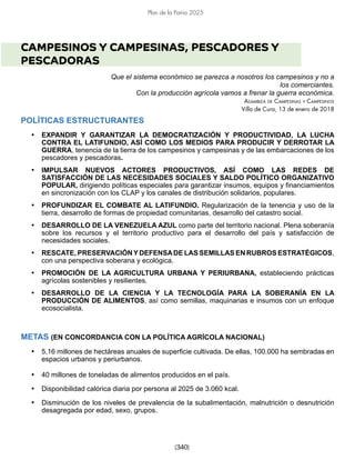 [340]
Plan de la Patria 2025
CAMPESINOS Y CAMPESINAS, PESCADORES Y
PESCADORAS
Que el sistema económico se parezca a nosotros los campesinos y no a
los comerciantes.
Con la producción agrícola vamos a frenar la guerra económica.
Asamblea de Campesinas y Campesinos
Villa de Cura, 13 de enero de 2018
POLÍTICAS ESTRUCTURANTES
• EXPANDIR Y GARANTIZAR LA DEMOCRATIZACIÓN Y PRODUCTIVIDAD, LA LUCHA
CONTRA EL LATIFUNDIO, ASÍ COMO LOS MEDIOS PARA PRODUCIR Y DERROTAR LA
GUERRA, tenencia de la tierra de los campesinos y campesinas y de las embarcaciones de los
pescadores y pescadoras.
• IMPULSAR NUEVOS ACTORES PRODUCTIVOS, ASÍ COMO LAS REDES DE
SATISFACCIÓN DE LAS NECESIDADES SOCIALES Y SALDO POLÍTICO ORGANIZATIVO
POPULAR, dirigiendo políticas especiales para garantizar insumos, equipos y financiamientos
en sincronización con los CLAP y los canales de distribución solidarios, populares.
• PROFUNDIZAR EL COMBATE AL LATIFUNDIO. Regularización de la tenencia y uso de la
tierra, desarrollo de formas de propiedad comunitarias, desarrollo del catastro social.
• DESARROLLO DE LA VENEZUELA AZUL como parte del territorio nacional. Plena soberanía
sobre los recursos y el territorio productivo para el desarrollo del país y satisfacción de
necesidades sociales.
• RESCATE, PRESERVACIÓNYDEFENSADE LAS SEMILLAS EN RUBROS ESTRATÉGICOS,
con una perspectiva soberana y ecológica.
• PROMOCIÓN DE LA AGRICULTURA URBANA Y PERIURBANA, estableciendo prácticas
agrícolas sostenibles y resilientes.
• DESARROLLO DE LA CIENCIA Y LA TECNOLOGÍA PARA LA SOBERANÍA EN LA
PRODUCCIÓN DE ALIMENTOS, así como semillas, maquinarias e insumos con un enfoque
ecosocialista.
METAS (EN CONCORDANCIA CON LA POLÍTICA AGRÍCOLA NACIONAL)
• 5,16 millones de hectáreas anuales de superficie cultivada. De ellas, 100.000 ha sembradas en
espacios urbanos y periurbanos.
• 40 millones de toneladas de alimentos producidos en el país.
• Disponibilidad calórica diaria por persona al 2025 de 3.060 kcal.
• Disminución de los niveles de prevalencia de la subalimentación, malnutrición o desnutrición
desagregada por edad, sexo, grupos.
 