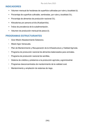 Plan de la Patria 2025
[341]
INDICADORES
• Volumen mensual de hectáreas de superficie cultivadas por rubro y localidad (t).
• Porcentaje de superficie cultivable, sembradas, por rubro y localidad (%).
• Porcentaje de alimentos de producción nacional (%).
• Kilocalorías por persona al día (Kcal/per/día).
• Índice de prevalencia de la subalimentación.
• Volumen de producción mensual de pesca (t).
PROGRAMAS ESTRUCTURANTES
• Gran Misión Abastecimiento Soberano.
• Misión Agro Venezuela.
• Plan de Mantenimiento y Recuperación de la Infraestructura y Vialidad Agrícola.
• Programa de producción nacional de alimentos balanceados para animales.
• Programa de producción nacional de semillas.
• Sistema de créditos y préstamos a la producción agrícola y agroindustrial.
• Programas desconcentrados de mantenimiento de la vialidad rural.
• Mantenimiento y ampliación de sistemas de riego.
 