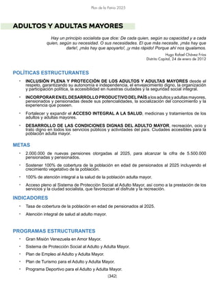 [342]
Plan de la Patria 2025
ADULTOS Y ADULTAS MAYORES
Hay un principio socialista que dice: De cada quien, según su capacidad y a cada
quien, según su necesidad. O sus necesidades. El que más necesite, ¡más hay que
darle!, ¡más hay que apoyarlo!, ¡y más rápido! Porque ahí nos igualamos.
Hugo Rafael Chávez Frías
Distrito Capital, 24 de enero de 2012
POLÍTICAS ESTRUCTURANTES
• INCLUSIÓN PLENA Y PROTECCIÓN DE LOS ADULTOS Y ADULTAS MAYORES desde el
respeto, garantizando su autonomía e independencia, el envejecimiento digno, la organización
y participación política, la accesibilidad en nuestras ciudades y la seguridad social integral.
• INCORPORARENELDESARROLLOPRODUCTIVODELPAÍSalosadultosyadultasmayores,
pensionados y pensionadas desde sus potencialidades, la socialización del conocimiento y la
experiencia que poseen.
• Fortalecer y expandir el ACCESO INTEGRAL A LA SALUD, medicinas y tratamientos de los
adultos y adultas mayores.
• DESARROLLO DE LAS CONDICIONES DIGNAS DEL ADULTO MAYOR, recreación, ocio y
trato digno en todos los servicios públicos y actividades del país. Ciudades accesibles para la
población adulta mayor.
METAS
• 2.000.000 de nuevas pensiones otorgadas al 2025, para alcanzar la cifra de 5.500.000
pensionadas y pensionados.
• Sostener 100% de cobertura de la población en edad de pensionados al 2025 incluyendo el
crecimiento vegetativo de la población.
• 100% de atención integral a la salud de la población adulta mayor.
• Acceso pleno al Sistema de Protección Social al Adulto Mayor, así como a la prestación de los
servicios y la ciudad socialista, que favorezcan el disfrute y la recreación.
INDICADORES
• Tasa de cobertura de la población en edad de pensionados al 2025.
• Atención integral de salud al adulto mayor.
PROGRAMAS ESTRUCTURANTES
• Gran Misión Venezuela en Amor Mayor.
• Sistema de Protección Social al Adulto y Adulta Mayor.
• Plan de Empleo al Adulto y Adulta Mayor.
• Plan de Turismo para el Adulto y Adulta Mayor.
• Programa Deportivo para el Adulto y Adulta Mayor.
 
