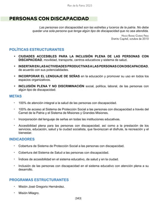 Plan de la Patria 2025
[343]
PERSONAS CON DISCAPACIDAD
Las personas con discapacidad son las estrellas y luceros de la patria. No debe
quedar una sola persona que tenga algún tipo de discapacidad que no sea atendida.
Hugo Rafael Chávez Frías
Distrito Capital, octubre de 2010
POLÍTICAS ESTRUCTURANTES
• CIUDADES ACCESIBLES PARA LA INCLUSIÓN PLENA DE LAS PERSONAS CON
DISCAPACIDAD, movilidad, transporte, centros educativos y sistema de salud.
• INSERTARENLASACTIVIDADESPRODUCTIVASALASPERSONASCONDISCAPACIDAD,
de acuerdo con sus potencialidades.
• INCORPORAR EL LENGUAJE DE SEÑAS en la educación y promover su uso en todos los
espacios organizativos.
• INCLUSIÓN PLENA Y NO DISCRIMINACIÓN social, política, laboral, de las personas con
algún tipo de discapacidad.
METAS
• 100% de atención integral a la salud de las personas con discapacidad.
• 100% de acceso al Sistema de Protección Social a las personas con discapacidad a través del
Carnet de la Patria y el Sistema de Misiones y Grandes Misiones.
• Incorporación del lenguaje de señas en todas las instituciones educativas.
• Accesibilidad plena para las personas con discapacidad, así como a la prestación de los
servicios, educación, salud y la ciudad socialista, que favorezcan el disfrute, la recreación y el
bienestar.
INDICADORES
• Cobertura de Sistema de Protección Social a las personas con discapacidad.
• Cobertura del Sistema de Salud a las personas con discapacidad.
• Índices de accesibilidad en el sistema educativo, de salud y en la ciudad.
• Inclusión de las personas con discapacidad en el sistema educativo con atención plena a su
desarrollo.
PROGRAMAS ESTRUCTURANTES
• Misión José Gregorio Hernández.
• Misión Milagro.
 