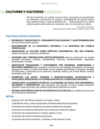 [344]
Plan de la Patria 2025
CULTURES Y CULTORAS
No hay herramienta, en verdad, como la cultura, para lograr esa recuperación
de conciencia, resurrección de pueblos, profundización de quienes hemos
sido, quienes somos, y quienes podemos ser…. Toda revolución es un hecho
cultural, puede existir cultura sin revolución, pero no revolución sin cultura.
Hugo Rafael Chávez Frías
Presentación de la Misión Cultura, estado miranda, 2004
POLÍTICAS ESTRUCTURANTES
• PROMOVER E INCENTIVAR EL PENSAMIENTO BOLIVARIANO Y NUESTROAMERICANO
con conciencia política popular.
• REAFIRMACIÓN DE LA CONCIENCIA HISTÓRICA Y LA IDENTIDAD DEL PUEBLO
VENEZOLANO.
• GARANTIZAR LA CULTURA COMO DERECHO FUNDAMENTAL DEL SER HUMANO,
sistema de valores, creencias y tradiciones.
• AFIANZAR UNA COMUNICACIÓN DESCOLONIZADORA para la construcción de nuestra
identidad bolivariana, solidaria, antimperialista, feminista, afrodescendiente, indigenista,
ecosocialista y chavista.
• IDENTIFICAR TRADICIONES Y COSTUMBRES POR REGIONES, SUBREGIONES Y
SECTORES URBANOS para el aporte a la economía y la identidad del espacio y el concepto
agregado de Nación, a través del empleo de las variables geohistóricas. Incorporar variables
de tradiciones y costumbres en la economía, identidad urbana y de la Gran Misión Vivienda
Venezuela, entre otros.
• PROMOVER LAS ARTES, SABERES Y MANIFESTACIONES TRADICIONALES Y
POPULARES ORIENTADAS A LA CONSOLIDACIÓN DE LA IDENTIDAD NACIONAL.
• CONSOLIDAR LA DIVERSIFICACIÓN DE LA ECONOMÍA CULTURAL ANTI HEGEMÓNICA,
SOLIDARIA Y COOPERATIVA, bajo esquemas que apunten al nuevo modelo productivo
socialista, dando prioridad a las cadenas productivas existentes en el país.
• ESTABLECER PRODUCCIÓN DE ESTADÍSTICAS CULTURALES que visibilicen los avances
de la Revolución Bolivariana.
METAS
• Alcanzar a 2% del PIB en inversión en el sector cultura.
• 2.000.000 de niños y niñas incorporados al Sistema Nacional de Orquestas.
• Incremento del número de luterías asociada al sistema de orquestas.
• Incremento en la tasa de distribución de la producción artesanal indígena.
• Incremento de la participación en museos, teatros y cines.
• Incremento del número de libros por personas.
• Incremento del índice de lectores y lectoras a nivel nacional y local.
 