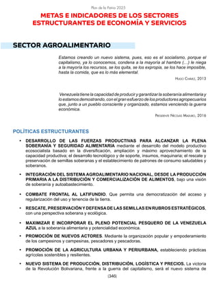 [346]
Plan de la Patria 2025
METAS E INDICADORES DE LOS SECTORES
ESTRUCTURANTES DE ECONOMÍA Y SERVICIOS
SECTOR AGROALIMENTARIO
Estamos creando un nuevo sistema, pues, eso es el socialismo, porque el
capitalismo, ya lo conocemos, condena a la mayoría al hambre (…) le niega
a la mayoría los recursos, se los quita, se los expropia, se los hace imposible,
hasta la comida, que es lo más elemental.
Hugo Chávez, 2013
Venezuela tiene la capacidad de producir y garantizar la soberanía alimentaria y
loestamosdemostrando,conelgranesfuerzodelosproductoresagropecuarios
que, junto a un pueblo consciente y organizado, estamos venciendo la guerra
económica.
Presidente Nicolás Maduro, 2016
POLÍTICAS ESTRUCTURANTES
• DESARROLLO DE LAS FUERZAS PRODUCTIVAS PARA ALCANZAR LA PLENA
SOBERANÍA Y SEGURIDAD ALIMENTARIA mediante el desarrollo del modelo productivo
ecosocialista basado en la diversificación, ampliación y máximo aprovechamiento de la
capacidad productiva; el desarrollo tecnológico y de soporte, insumos, maquinaria; el rescate y
preservación de semillas soberanas y el establecimiento de patrones de consumo saludables y
soberanos.
• INTEGRACIÓN DEL SISTEMA AGROALIMENTARIO NACIONAL, DESDE LA PRODUCCIÓN
PRIMARIA A LA DISTRIBUCIÓN Y COMERCIALIZACIÓN DE ALIMENTOS, bajo una visión
de soberanía y autoabastecimiento.
• COMBATE FRONTAL AL LATIFUNDIO. Que permita una democratización del acceso y
regularización del uso y tenencia de la tierra.
• RESCATE, PRESERVACIÓNYDEFENSADE LAS SEMILLAS EN RUBROS ESTRATÉGICOS,
con una perspectiva soberana y ecológica.
• MAXIMIZAR E INCORPORAR EL PLENO POTENCIAL PESQUERO DE LA VENEZUELA
AZUL a la soberanía alimentaria y potencialidad económica.
• PROMOCIÓN DE NUEVOS ACTORES. Mediante la organización popular y empoderamiento
de los campesinos y campesinas, pescadores y pescadoras.
• PROMOCIÓN DE LA AGRICULTURA URBANA Y PERIURBANA, estableciendo prácticas
agrícolas sostenibles y resilientes.
• NUEVO SISTEMA DE PRODUCCIÓN, DISTRIBUCIÓN, LOGÍSTICA Y PRECIOS. La victoria
de la Revolución Bolivariana, frente a la guerra del capitalismo, será el nuevo sistema de
 
