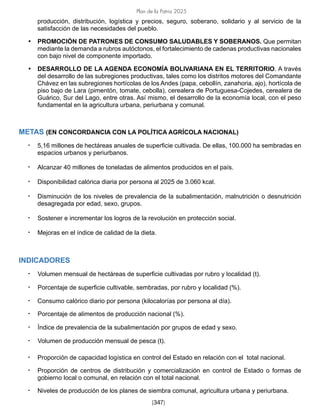 Plan de la Patria 2025
[347]
producción, distribución, logística y precios, seguro, soberano, solidario y al servicio de la
satisfacción de las necesidades del pueblo.
• PROMOCIÓN DE PATRONES DE CONSUMO SALUDABLES Y SOBERANOS. Que permitan
mediante la demanda a rubros autóctonos, el fortalecimiento de cadenas productivas nacionales
con bajo nivel de componente importado.
• DESARROLLO DE LA AGENDA ECONOMÍA BOLIVARIANA EN EL TERRITORIO. A través
del desarrollo de las subregiones productivas, tales como los distritos motores del Comandante
Chávez en las subregiones hortícolas de los Andes (papa, cebollín, zanahoria, ajo), hortícola de
piso bajo de Lara (pimentón, tomate, cebolla), cerealera de Portuguesa-Cojedes, cerealera de
Guárico, Sur del Lago, entre otras. Así mismo, el desarrollo de la economía local, con el peso
fundamental en la agricultura urbana, periurbana y comunal.
METAS (EN CONCORDANCIA CON LA POLÍTICA AGRÍCOLA NACIONAL)
• 5,16 millones de hectáreas anuales de superficie cultivada. De ellas, 100.000 ha sembradas en
espacios urbanos y periurbanos.
• Alcanzar 40 millones de toneladas de alimentos producidos en el país.
• Disponibilidad calórica diaria por persona al 2025 de 3.060 kcal.
• Disminución de los niveles de prevalencia de la subalimentación, malnutrición o desnutrición
desagregada por edad, sexo, grupos.
• Sostener e incrementar los logros de la revolución en protección social.
• Mejoras en el índice de calidad de la dieta.
INDICADORES
• Volumen mensual de hectáreas de superficie cultivadas por rubro y localidad (t).
• Porcentaje de superficie cultivable, sembradas, por rubro y localidad (%).
• Consumo calórico diario por persona (kilocalorías por persona al día).
• Porcentaje de alimentos de producción nacional (%).
• Índice de prevalencia de la subalimentación por grupos de edad y sexo.
• Volumen de producción mensual de pesca (t).
• Proporción de capacidad logística en control del Estado en relación con el total nacional.
• Proporción de centros de distribución y comercialización en control de Estado o formas de
gobierno local o comunal, en relación con el total nacional.
• Niveles de producción de los planes de siembra comunal, agricultura urbana y periurbana.
 