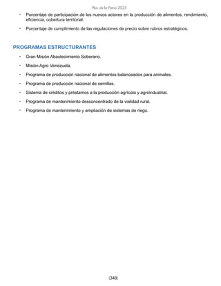 [348]
Plan de la Patria 2025
• Porcentaje de participación de los nuevos actores en la producción de alimentos, rendimiento,
eficiencia, cobertura territorial.
• Porcentaje de cumplimiento de las regulaciones de precio sobre rubros estratégicos.
PROGRAMAS ESTRUCTURANTES
• Gran Misión Abastecimiento Soberano.
• Misión Agro Venezuela.
• Programa de producción nacional de alimentos balanceados para animales.
• Programa de producción nacional de semillas.
• Sistema de créditos y préstamos a la producción agrícola y agroindustrial.
• Programa de mantenimiento desconcentrado de la vialidad rural.
• Programa de mantenimiento y ampliación de sistemas de riego.
 