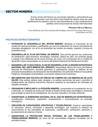 Plan de la Patria 2025
[349]
SECTOR MINERÍA
El arco minero del Orinoco es una fuente magnífica y extraordinaria que
tiene Venezuela y que hoy activo como fuente de riqueza, para que vaya
equilibrando los ingresos, que los vaya diversificando y vaya sustituyendo al
petróleo como única fuente de divisas internacionales
Presidente Nicolás Maduro,
Firma del Decreto de la Zona de Desarrollo Estratégico Nacional Arco Minero del Orinoco.
24 de febrero de 2016
POLÍTICAS ESTRUCTURANTES
• POTENCIAR EL DESARROLLO DEL MOTOR MINERÍA. Mediante el incremento de los
niveles de reservas probadas y certificadas, así como la exploración de nuevos yacimientos de
minerales estratégicos, con el fin de diversificar las fuentes de empleo, ingresos y formas de
propiedad social.
• DESARROLLAR EL PLAN SECTORIAL DE MINERÍA. Que permita generar las condiciones
de certificación, base financiera, tecnológica, industrial, cadena de valor, con profundo apego
y respeto a los habitantes de las zonas mineras, así como a la construcción de un modelo de
desarrollo minero ecosocialista, en el marco del Sistema Nacional de Planificación-Acción.
• DESARROLLAR Y EJECUTAR EL PLAN DE DESARROLLO DE LA REGIÓN ESTRATÉGICA
NACIONAL DEL ARCO MINERO DEL ORINOCO. Desarrollado dentro del marco del Sistema
Nacional de Planificación, permitirá garantizar la participación popular, la defensa de los
principios ecosocialistas y la participación de los habitantes, con particular énfasis en los pueblos
indígenas, tecnologías ecosocialistas y promoción soberana de inversiones.
• IMPLEMENTAR UNA POLÍTICA DE PRECIO DE COMPRA DE LOS MINERALES DE ALTO
VALOR. Esta política deberá estar alineada a la política económica del país y permitirá el
fortalecimiento del Sistema Económico Nacional mediante la acumulación de minerales de
respaldo monetario.
• ORGANIZAR E IMPULSAR A LA PEQUEÑA MINERÍA, concentrada en la explotación de oro
y diamante, en unidades de producción donde el Estado brinde apoyo tecnológico y financiero
para proteger la salud de los trabajadores, los recursos naturales y el medio ambiente.
• GARANTIZAR LA SOBERANÍA NACIONAL EN EL USO DE MINERALES ESTRATÉGICOS,
cuantificación, certificación, explotación, procesamiento y comercialización de minerales
estratégicos.
• CREACIÓN DE CAPACIDADES CIENTÍFICAS Y TECNOLÓGICAS: Construir capacidades
en educación, ciencia, innovación y desarrollo tecnológico, que incentive la creación de
conocimientos en las actividades de exploración, cuantificación, certificación, extracción y
procesamiento de reservas mineras.
• GARANTIZAR LA PROTECCIÓN SOCIAL INTEGRAL DE LOS TRABAJADORES Y
TRABAJADORAS MINEROS, así como de las comunidades indígenas vinculadas con la
actividad minera.
 