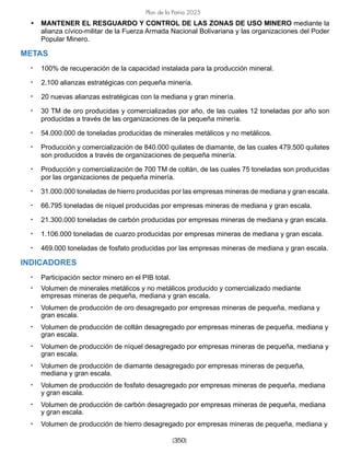 [350]
Plan de la Patria 2025
• MANTENER EL RESGUARDO Y CONTROL DE LAS ZONAS DE USO MINERO mediante la
alianza cívico-militar de la Fuerza Armada Nacional Bolivariana y las organizaciones del Poder
Popular Minero.
METAS
• 100% de recuperación de la capacidad instalada para la producción mineral.
• 2.100 alianzas estratégicas con pequeña minería.
• 20 nuevas alianzas estratégicas con la mediana y gran minería.
• 30 TM de oro producidas y comercializadas por año, de las cuales 12 toneladas por año son
producidas a través de las organizaciones de la pequeña minería.
• 54.000.000 de toneladas producidas de minerales metálicos y no metálicos.
• Producción y comercialización de 840.000 quilates de diamante, de las cuales 479.500 quilates
son producidos a través de organizaciones de pequeña minería.
• Producción y comercialización de 700 TM de coltán, de las cuales 75 toneladas son producidas
por las organizaciones de pequeña minería.
• 31.000.000 toneladas de hierro producidas por las empresas mineras de mediana y gran escala.
• 66.795 toneladas de níquel producidas por empresas mineras de mediana y gran escala.
• 21.300.000 toneladas de carbón producidas por empresas mineras de mediana y gran escala.
• 1.106.000 toneladas de cuarzo producidas por empresas mineras de mediana y gran escala.
• 469.000 toneladas de fosfato producidas por las empresas mineras de mediana y gran escala.
INDICADORES
• Participación sector minero en el PIB total.
• Volumen de minerales metálicos y no metálicos producido y comercializado mediante
empresas mineras de pequeña, mediana y gran escala.
• Volumen de producción de oro desagregado por empresas mineras de pequeña, mediana y
gran escala.
• Volumen de producción de coltán desagregado por empresas mineras de pequeña, mediana y
gran escala.
• Volumen de producción de níquel desagregado por empresas mineras de pequeña, mediana y
gran escala.
• Volumen de producción de diamante desagregado por empresas mineras de pequeña,
mediana y gran escala.
• Volumen de producción de fosfato desagregado por empresas mineras de pequeña, mediana
y gran escala.
• Volumen de producción de carbón desagregado por empresas mineras de pequeña, mediana
y gran escala.
• Volumen de producción de hierro desagregado por empresas mineras de pequeña, mediana y
 