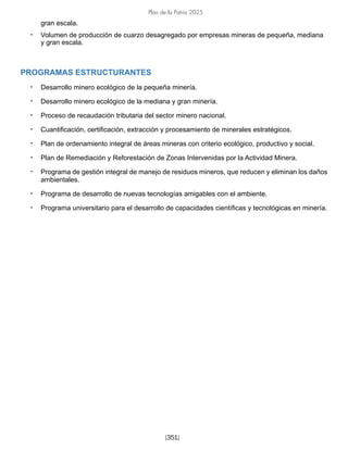 Plan de la Patria 2025
[351]
gran escala.
• Volumen de producción de cuarzo desagregado por empresas mineras de pequeña, mediana
y gran escala.
PROGRAMAS ESTRUCTURANTES
• Desarrollo minero ecológico de la pequeña minería.
• Desarrollo minero ecológico de la mediana y gran minería.
• Proceso de recaudación tributaria del sector minero nacional.
• Cuantificación, certificación, extracción y procesamiento de minerales estratégicos.
• Plan de ordenamiento integral de áreas mineras con criterio ecológico, productivo y social.
• Plan de Remediación y Reforestación de Zonas Intervenidas por la Actividad Minera.
• Programa de gestión integral de manejo de residuos mineros, que reducen y eliminan los daños
ambientales.
• Programa de desarrollo de nuevas tecnologías amigables con el ambiente.
• Programa universitario para el desarrollo de capacidades científicas y tecnológicas en minería.
 